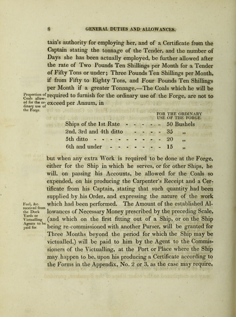 tain’s authority for employing her, and of a Certificate from the Captain stating the tonnage of the Tender, and the number of Days she has been actually employed, be further allowed after the rate of Two Pounds Ten Shillings per Month for a Tender of Fifty Tons or under; Three Pounds Ten Shillings per Month, if from Fifty to Eighty Tons, and Four Pounds Ten Shillings per Month if a greater Tonnage.—The Coals which he will be c3s°raiiow-fre(lu^re^ to furnish f°r the ordinary use of the Forge, are not to ed for the or- exceed per Annum, in dinary use of 1 the Forge. FOR THE ORDINARY USE OF THE FORGE. Ships of the 1st Rate - - - - - 50 Bushels 2nd, 3rd and 4th ditto - - - - 35 „ 5th ditto 20 „ 6th and under - -15 „ but when any extra Work is required to be done at the Forge, either for the Ship in which he serves, or for other Ships, he will, on passing his Accounts, be allowed for the Coals so expended, on his producing the Carpenter’s Receipt and a Cer- tificate from his Captain, stating that such quantity had been supplied by his Order, and expressing the nature of the work Fuel, &c. which had been performed. The Amount of the established Al- the Dock lowances of Necessary Money prescribed by the preceding Scale, victualling (and which on the first fitting out of a Ship, or on the Ship pa0idVor. ° e being re-commissioned with another Purser, will be granted for Three Months beyond the period for which the Ship may be victualled,) will be paid to him by the Agent to the Commis- sioners of the Victualling, at the Port or Place where the Ship may happen to be, upon his producing a Certificate according to the Forms in the Appendix, No. 2 or 3, as the case may require*