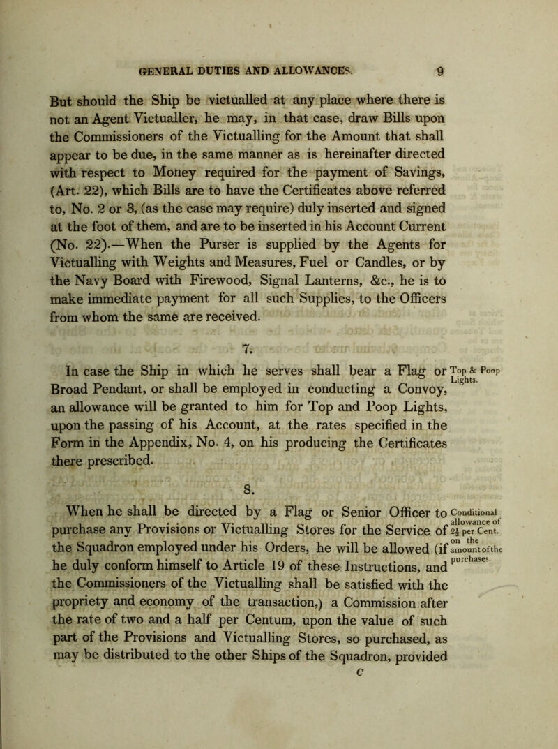 But should the Ship be victualled at any place where there is not an Agent Victualler, he may, in that case, draw Bills upon the Commissioners of the Victualling for the Amount that shall appear to be due, in the same manner as is hereinafter directed with respect to Money required for the payment of Savings, (Art. 22), which Bills are to have the Certificates above referred to, No. 2 or 3, (as the case may require) duly inserted and signed at the foot of them, and are to be inserted in his Account Current (No. 22).—When the Purser is supplied by the Agents for Victualling with Weights and Measures, Fuel or Candles, or by the Navy Board with Firewood, Signal Lanterns, &c., he is to make immediate payment for all such Supplies, to the Officers from whom the same are received. 7. In case the Ship in which he serves shall bear a Flag or ToP^& p0oP Broad Pendant, or shall be employed in conducting a Convoy, an allowance will be granted to him for Top and Poop Lights, upon the passing of his Account, at the rates specified in the Form in the Appendix, No. 4, on his producing the Certificates there prescribed. 8. When he shall be directed by a Flag or Senior Officer to Conditional purchase any Provisions or Victualling Stores for the Service of 2| per Cent, the Squadron employed under his Orders, he will be allowed (if amount of the he duly conform himself to Article 19 of these Instructions, andpimha?e the Commissioners of the Victualling shall be satisfied with the propriety and economy of the transaction,) a Commission after the rate of two and a half per Centum, upon the value of such part of the Provisions and Victualling Stores, so purchased, as may be distributed to the other Ships of the Squadron, provided c