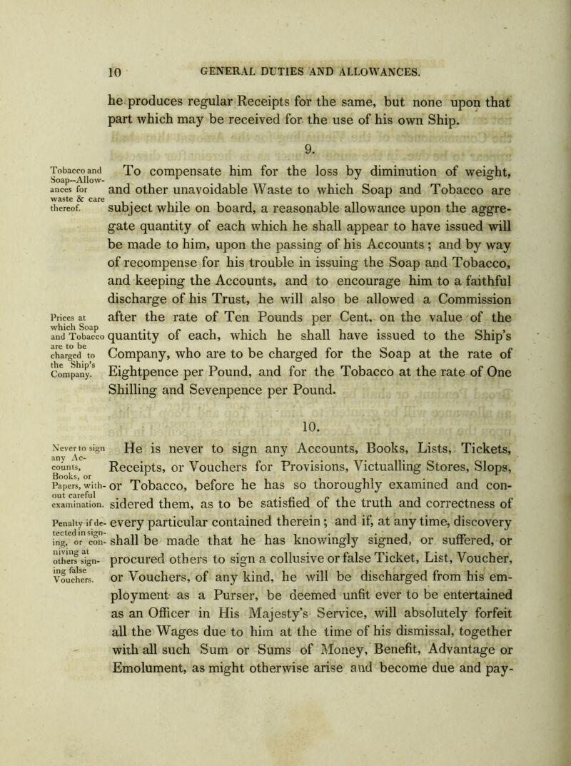 Tobacco and Soap—Allow- ances for waste & care thereof. Prices at which Soap and Tobacco are to be charged to the Ship’s Company. Never to sign any Ac- counts, Books, or Papers, with- out careful examination. Penalty if de- tected in sign- ing, or con- niving at others sign- ing false Vouchers. he produces regular Receipts for the same, but none upon that part which may be received for the use of his own Ship. 9. To compensate him for the loss by diminution of weight, and other unavoidable Waste to which Soap and Tobacco are subject while on board, a reasonable allowance upon the aggre- gate quantity of each which he shall appear to have issued will be made to him, upon the passing of his Accounts ; and by way of recompense for his trouble in issuing the Soap and Tobacco, and keeping the Accounts, and to encourage him to a faithful discharge of his Trust, he will also be allowed a Commission after the rate of Ten Pounds per Cent, on the value of the quantity of each, which he shall have issued to the Ship’s Company, who are to be charged for the Soap at the rate of Eightpence per Pound, and for the Tobacco at the rate of One Shilling and Sevenpence per Pound. 10. He is never to sign any Accounts, Books, Lists, Tickets, Receipts, or Vouchers for Provisions, Victualling Stores, Slops, or Tobacco, before he has so thoroughly examined and con- sidered them, as to be satisfied of the truth and correctness of every particular contained therein; and if, at any time, discovery shall be made that he has knowingly signed, or suffered, or procured others to sign a collusive or false Ticket, List, Voucher, or Vouchers, of any kind, he will be discharged from his em- ployment as a Purser, be deemed unfit ever to be entertained as an Officer in His Majesty’s Service, will absolutely forfeit all the Wages due to him at the time of his dismissal, together with all such Sum or Sums of Money, Benefit, Advantage or Emolument, as might otherwise arise and become due and pay-