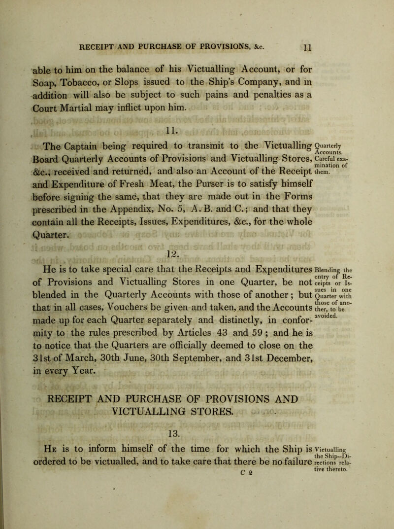 able to him on the balance of his Victualling Account, or for Soap, Tobacco, or Slops issued to the Ship’s Company, and in addition will also be subject to such pains and penalties as a Court Martial may inflict upon him. 11. The Captain being required to transmit to the Victualling Quarterly r ° 1 Accounts. Board Quarterly Accounts of Provisions and Victualling Stores , Careful exa- &c., received and returned, and also an Account of the Receipt them, and Expenditure of Fresh Meat, the Purser is to satisfy himself before signing the same, that they are made out in the Forms prescribed in the Appendix, No. 5, A. B. and C.; and that they contain all the Receipts, Issues, Expenditures, &c., for the whole Quarter. 12. He is to take special care that the Receipts and Expenditures of Provisions and Victualling Stores in one Quarter, be not blended in the Quarterly Accounts with those of another; but that in all cases, Vouchers be given and taken, and the Accounts made up for each Quarter separately and distinctly, in confor- mity to the rules prescribed by Articles 43 and 59 ; and he is to notice that the Quarters are officially deemed to close on the 31st of March, 30th June, 30th September, and 31st December, in every Year. Blending the entry of Re- ceipts or Is- sues in one Suarter with ose of ano- ther, to be avoided. RECEIPT AND PURCHASE OF PROVISIONS AND VICTUALLING STORES. 13. He is to inform himself of the time for which the Ship is Victualling ordered to be victualled, and to take care that there be no failure rections rela- C 2 tive thereto.