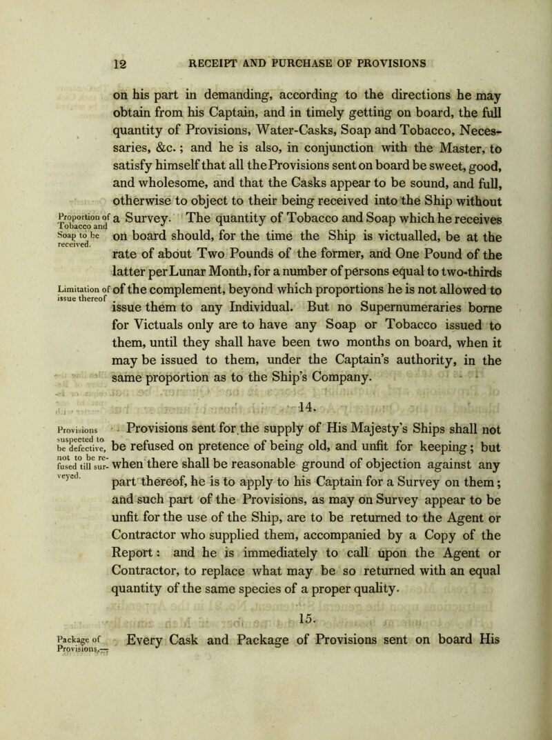 on his part in demanding, according to the directions he may obtain from his Captain, and in timely getting on board, the full quantity of Provisions, Water-Casks, Soap and Tobacco, Neces- saries, &c.; and he is also, in conjunction with the Master, to satisfy himself that all the Provisions sent on board be sweet, good, and wholesome, and that the Casks appear to be sound, and full, otherwise to object to their being received into the Ship without fXccoTn? a Survey- The quantity of Tobacco and Soap which he receives Soap to be on board should, for the time the Ship is victualled, be at the rate of about Two Pounds of the former, and One Pound of the latter per Lunar Month, for a number of persons equal to two-thirds Limitation of of the complement, beyond which proportions he is not allowed to issue thereof . issue them to any Individual. But no Supernumeraries borne for Victuals only are to have any Soap or Tobacco issued to them, until they shall have been two months on board, when it may be issued to them, under the Captain’s authority, in the same proportion as to the Ship’s Company. «?i > ' • • 14. Provisions Provisions sent for.the supply of His Majesty’s Ships shall not be defective, be refused on pretence of being old, and unfit for keeping; but (hsUpIrsur-when there shall be reasonable ground of objection against any part thereof, he is to apply to his Captain for a Survey on them; and such part of the Provisions, as may on Survey appear to be unfit for the use of the Ship, are to be returned to the Agent or Contractor who supplied them, accompanied by a Copy of the Report: and he is immediately to call upon the Agent or Contractor, to replace what may be so returned with an equal quantity of the same species of a proper quality. 15. Package of Every Cask and Package of Provisions sent on board His Provisions.—7 ^