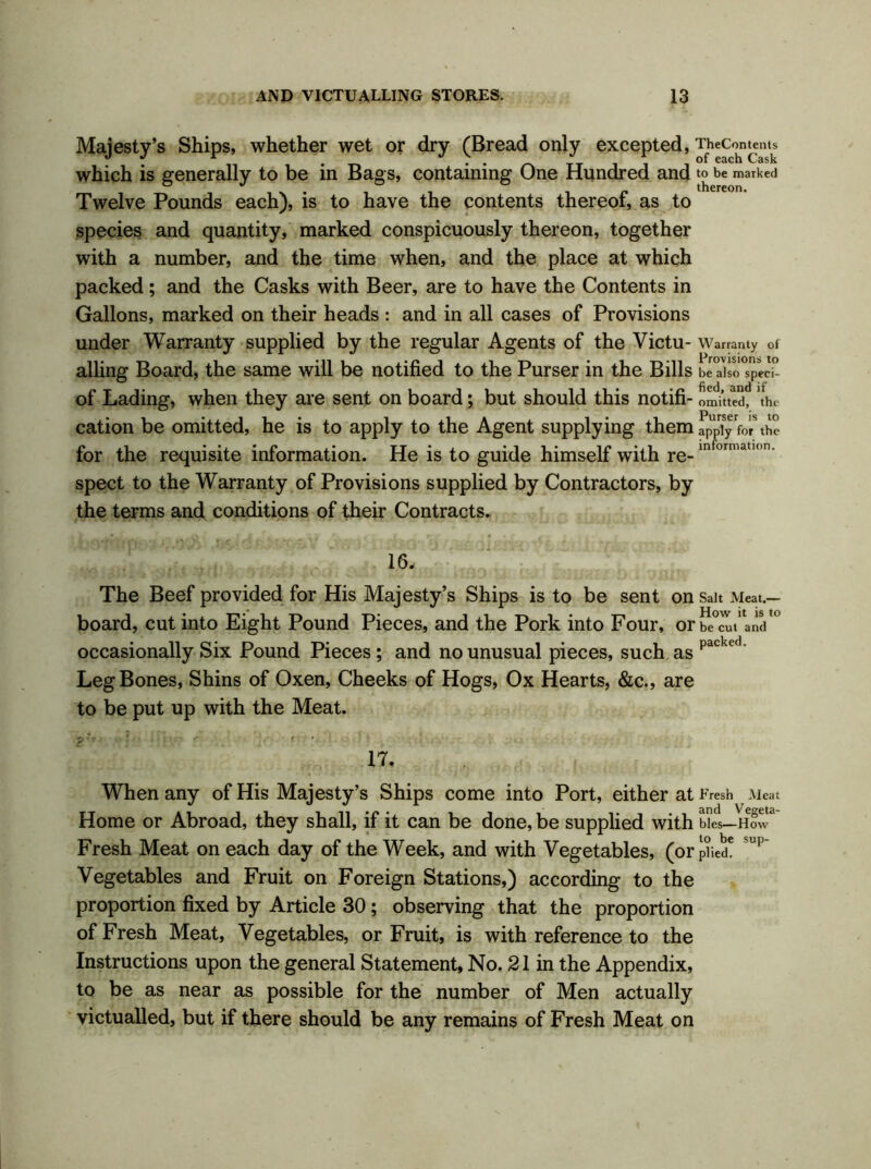 Majesty’s Ships, whether wet or dry (Bread only excepted, TheComems which is generally to be in Bags, containing One Hundred and to be marked Twelve Pounds each), is to have the contents thereof, as to species and quantity, marked conspicuously thereon, together with a number, and the time when, and the place at which packed; and the Casks with Beer, are to have the Contents in Gallons, marked on their heads : and in all cases of Provisions under Warranty supplied by the regular Agents of the Victu- Warranty of ailing Board, the same will be notified to the Purser in the Bills be also spetci- of Lading, when they are sent on board; but should this notifi- omitted, the cation be omitted, he is to apply to the Agent supplying them fppTy for\he for the requisite information. He is to guide himself with re-in orma,,<,n- spect to the Warranty of Provisions supplied by Contractors, by the terms and conditions of their Contracts. 16, The Beef provided for His Majesty’s Ships is to be sent on Sait Meat.— board, cut into Eight Pound Pieces, and the Pork into Four, or be cut and occasionally Six Pound Pieces ; and no unusual pieces, such as packc<1 Leg Bones, Shins of Oxen, Cheeks of Hogs, Ox Hearts, &c., are to be put up with the Meat. 17, When any of His Majesty’s Ships come into Port, either at Fresh Meat Home or Abroad, they shall, if it can be done, be supplied with bles—How Fresh Meat on each day of the Week, and with Vegetables, (orphed6 up Vegetables and Fruit on Foreign Stations,) according to the proportion fixed by Article 30; observing that the proportion of Fresh Meat, Vegetables, or Fruit, is with reference to the Instructions upon the general Statement, No. 21 in the Appendix, to be as near as possible for the number of Men actually victualled, but if there should be any remains of Fresh Meat on