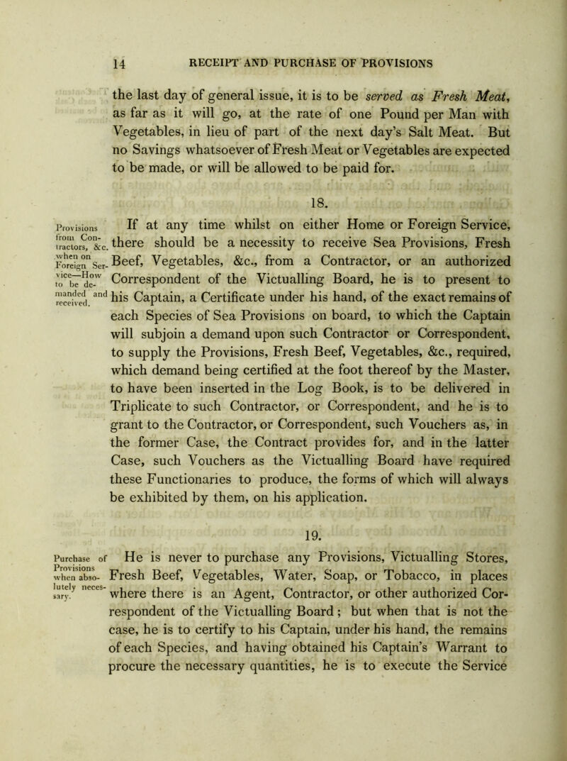 the last day of general issue, it is to be served as Fresh Meat, as far as it will go, at the rate of one Pound per Man with Vegetables, in lieu of part of the next day’s Salt Meat. But no Savings whatsoever of Fresh Meat or Vegetables are expected to be made, or will be allowed to be paid for. 18. Provisions If at any time whilst on either Home or Foreign Service, !ractor?,°&c. there should be a necessity to receive Sea Provisions, Fresh Foreign11 Ser- Beef, Vegetables, &c., from a Contractor, or an authorized toCb7de-w Correspondent of the Victualling Board, he is to present to receh ei and Captain, a Certificate under his hand, of the exact remains of each Species of Sea Provisions on board, to which the Captain will subjoin a demand upon such Contractor or Correspondent, to supply the Provisions, Fresh Beef, Vegetables, &c., required, which demand being certified at the foot thereof by the Master, to have been inserted in the Log Book, is to be delivered in Triplicate to such Contractor, or Correspondent, and he is to grant to the Contractor, or Correspondent, such Vouchers as, in the former Case, the Contract provides for, and in the latter Case, such Vouchers as the Victualling Board have required these Functionaries to produce, the forms of which will always be exhibited by them, on his application. 19. Purchase of He is never to purchase any Provisions, Victualling Stores, when abso- Fresh Beef, Vegetables, Water, Soap, or Tobacco, in places luteiy neces- wjiere there is an Agent, Contractor, or other authorized Cor- respondent of the Victualling Board ; but when that is not the case, he is to certify to his Captain, under his hand, the remains of each Species, and having obtained his Captain’s Warrant to procure the necessary quantities, he is to execute the Service