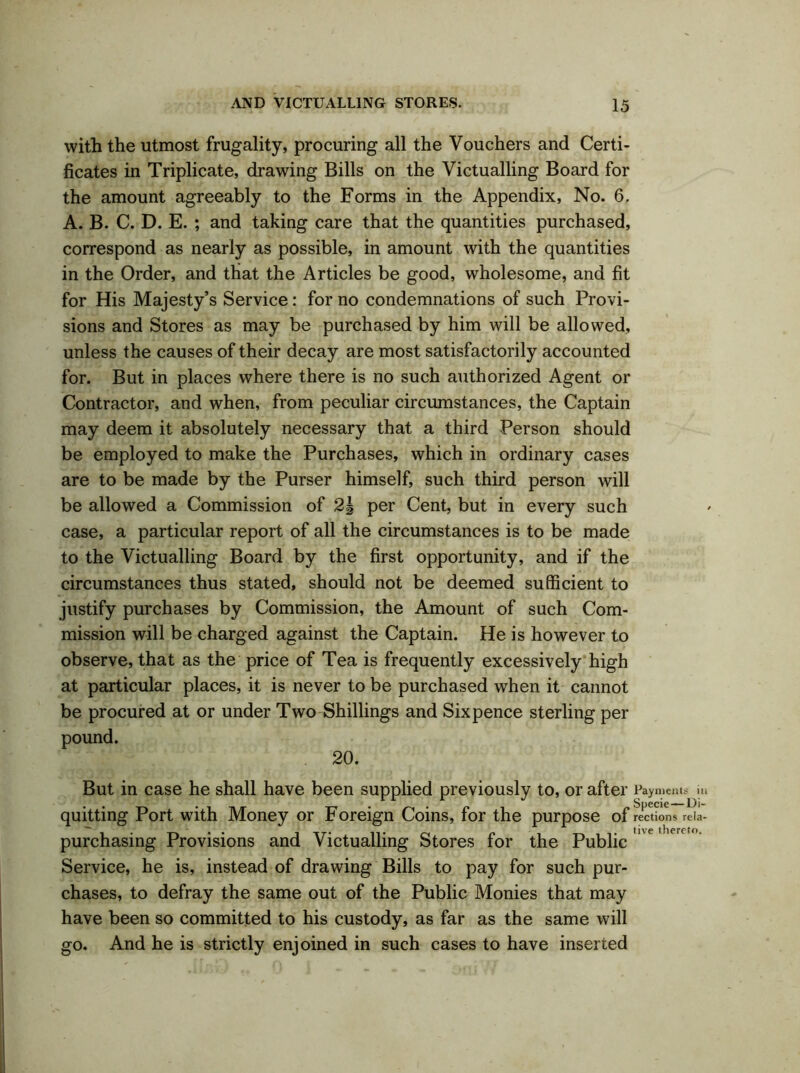 with the utmost frugality, procuring all the Vouchers and Certi- ficates in Triplicate, drawing Bills on the Victualling Board for the amount agreeably to the Forms in the Appendix, No. 6. A. B. C. D. E. ; and taking care that the quantities purchased, correspond as nearly as possible, in amount with the quantities in the Order, and that the Articles be good, wholesome, and fit for His Majesty’s Service: for no condemnations of such Provi- sions and Stores as may be purchased by him will be allowed, unless the causes of their decay are most satisfactorily accounted for. But in places where there is no such authorized Agent or Contractor, and when, from peculiar circumstances, the Captain may deem it absolutely necessary that a third Person should be employed to make the Purchases, which in ordinary cases are to be made by the Purser himself, such third person will be allowed a Commission of 2| per Cent, but in every such case, a particular report of all the circumstances is to be made to the Victualling Board by the first opportunity, and if the circumstances thus stated, should not be deemed sufficient to justify purchases by Commission, the Amount of such Com- mission will be charged against the Captain. He is however to observe, that as the price of Tea is frequently excessively high at particular places, it is never to be purchased when it cannot be procured at or under Two Shillings and Sixpence sterling per pound. 20. But in case he shall have been supplied previously to, or after Payments hi quitting Port with Money or Foreign Coins, for the purpose of rections rela- purchasing Provisions and Victualling Stores for the Public Service, he is, instead of drawing Bills to pay for such pur- chases, to defray the same out of the Public Monies that may have been so committed to his custody, as far as the same will go. And he is strictly enjoined in such cases to have inserted