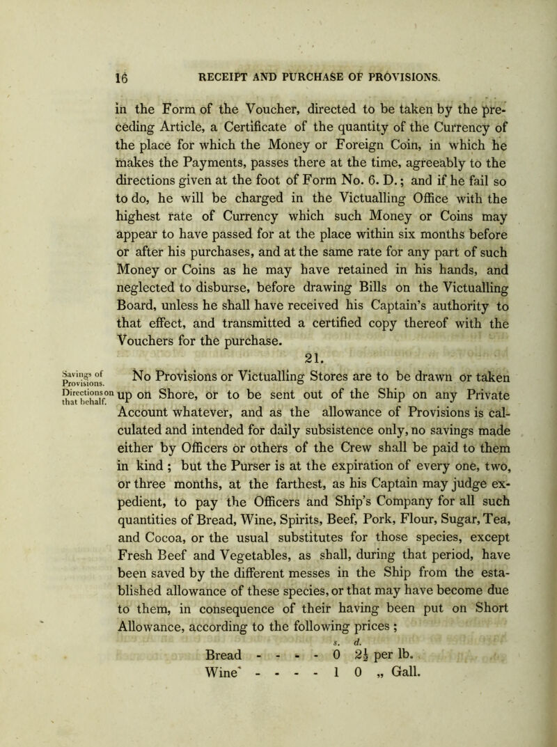 Savings of Provisions. Directions o that behalf. in the Form of the Voucher, directed to be taken by the pre- ceding Article, a Certificate of the quantity of the Currency of the place for which the Money or Foreign Coin, in which he makes the Payments, passes there at the time, agreeably to the directions given at the foot of Form No. 6. D.; and if he fail so to do, he will be charged in the Victualling Office with the highest rate of Currency which such Money or Coins may appear to have passed for at the place within six months before or after his purchases, and at the same rate for any part of such Money or Coins as he may have retained in his hands, and neglected to disburse, before drawing Bills on the Victualling Board, unless he shall have received his Captain’s authority to that effect, and transmitted a certified copy thereof with the Vouchers for the purchase. 21. No Provisions or Victualling Stores are to be drawn or taken up on Shore, or to be sent out of the Ship on any Private Account whatever, and as the allowance of Provisions is cal- culated and intended for daily subsistence only, no savings made either by Officers or others of the Crew shall be paid to them in kind ; but the Purser is at the expiration of every one, two, or three months, at the farthest, as his Captain may judge ex- pedient, to pay the Officers and Ship’s Company for all such quantities of Bread, Wine, Spirits, Beef, Pork, Flour, Sugar, Tea, and Cocoa, or the usual substitutes for those species, except Fresh Beef and Vegetables, as shall, during that period, have been saved by the different messes in the Ship from the esta- blished allowance of these species, or that may have become due to them, in consequence of their having been put on Short Allowance, according to the following prices ; s. d. - - - - 0 2| per lb. 1 0 „ Gall. Bread Wine*