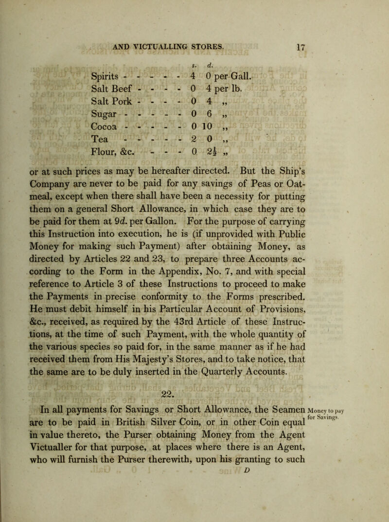 s. d. Spirits ----- 4 0 per Gall. Salt Beef - - - - 0 4 per lb. Salt Pork - - - 0 4,, Sugar -----06 „ Cocoa - -- --010,, Tea 20,, Flour, &c. - • • 0 2f „ or at such prices as may be hereafter directed. But the Ship’s Company are never to be paid for any savings of Peas or Oat- meal, except when there shall have been a necessity for putting them on a general Short Allowance, in which case they are to be paid for them at 9d. per Gallon. For the purpose of carrying this Instruction into execution, he is (if unprovided with Public Money for making such Payment) after obtaining Money, as directed by Articles 22 and 23, to prepare three Accounts ac- cording to the Form in the Appendix, No. 7, and with special reference to Article 3 of these Instructions to proceed to make the Payments in precise conformity to the Forms prescribed. He must debit himself in his Particular Account of Provisions, &c., received, as required by the 43rd Article of these Instruc- tions, at the time of such Payment, with the whole quantity of the various species so paid for, in the same manner as if he had received them from His Majesty’s Stores, and to take notice, that the same are to be duly inserted in the Quarterly Accounts. 22. In all payments for Savings or Short Allowance, the Seamen Money to pay are to be paid in British Silver Coin, or in other Coin equalfor Sa m in value thereto, the Purser obtaining Money from the Agent Victualler for that purpose, at places where there is an Agent, who will furnish the Purser therewith, upon his granting to such D