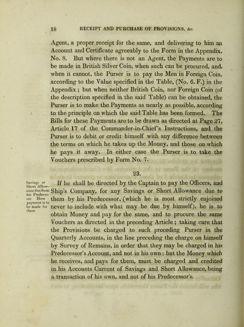 ■ Savings or Short Allow- ance due from his Predeces- sor. How payment is to be made for them. Agent, a proper receipt for the same, and delivering to him an Account and Certificate agreeably to the Form in the Appendix, No. 8. But where there is not an Agent, the Payments are to be made in British Silver Coin, when such can be procured, and, when it cannot, the Purser is to pay the Men in Foreign Coin, according to the Value specified in the Table, (No. 6. F.) in the Appendix ; but when neither British Coin, nor Foreign Coin (of the description specified in the said Table) can be obtained, the Purser is to make the Payments as nearly as possible, according to the principle on which the said Table has been formed. The Bills for these Payments are to be drawn as directed at Page 27, Article 17 of the Commander-in-Chief’s Instructions, and the Purser is to debit or credit himself with any difference between the terms on which he takes up the Money, and those on which he pays it away. In either case the Purser is to take the Vouchers prescribed by Form No. 7. 23. If he shall be directed by the Captain to pay the Officers, and Ship's Company, for any Savings or Short Allowance due to them by his Predecessor, (which he is most strictly enjoined never to include with what may be due by himself), he is to obtain Money and pay for the same, and to procure the same Vouchers as directed in the preceding Article ; taking care that the Provisions be charged to such preceding Purser in the Quarterly Accounts, in the line preceding the charge on himself by Survey of Remains, in order that they may be charged in his Predecessor’s Account, and not in his own; but the Money which he receives, and pays for them, must be charged and credited in his Accounts Current of Savings and Short Allowance, being a transaction of his own, and not of his Predecessor’s.