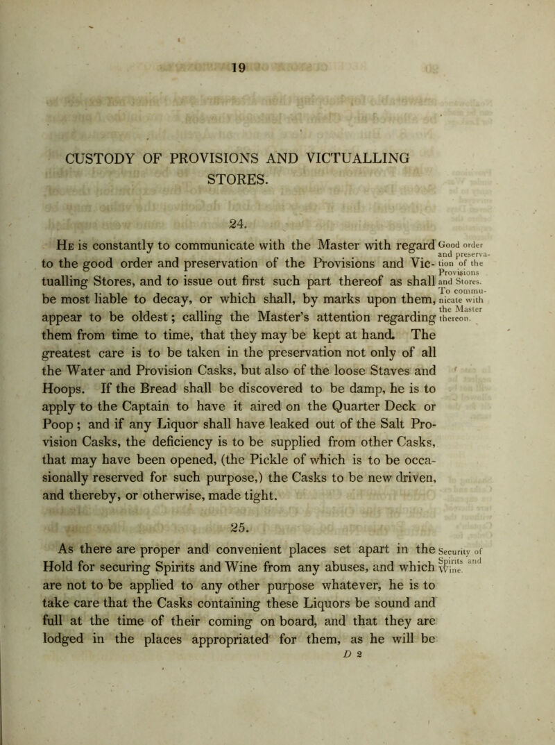 CUSTODY OF PROVISIONS AND VICTUALLING STORES. 24. He is constantly to communicate with the Master with regard t;°od order ^ # ° and preserva- to the good order and preservation of the Provisions and Vic- tion of the . r* i ir*ii Prov‘s‘ons tualling Stores, and to issue out first such part thereof as shall and Stores. be most liable to decay, or which shall, by marks upon them, nicate with appear to be oldest; calling the Master’s attention regarding thereon' them from time to time, that they may be kept at hand. The greatest care is to be taken in the preservation not only of all the Water and Provision Casks, but also of the loose Staves and Hoops. If the Bread shall be discovered to be damp, he is to apply to the Captain to have it aired on the Quarter Deck or Poop ; and if any Liquor shall have leaked out of the Salt Pro- vision Casks, the deficiency is to be supplied from other Casks, that may have been opened, (the Pickle of which is to be occa- sionally reserved for such purpose,) the Casks to be new driven, and thereby, or otherwise, made tight. 25. As there are proper and convenient places set apart in the security of Hold for securing Spirits and Wine from any abuses, and which iE '1 are not to be applied to any other purpose whatever, he is to take care that the Casks containing these Liquors be sound and full at the time of their coming on board, and that they are lodged in the places appropriated for them, as he will be D 2 l