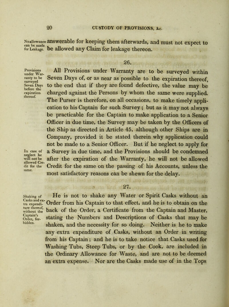 Noallowance answerable for keeping them afterwards, and must not expect to for Leakage. be allowed any Claim for leakage thereon. 26. All Provisions under Warranty are to be surveyed within Seven Days of, or as near as possible to the expiration thereof, to the end that if they are found defective, the value may be charged against the Persons by whom the same were supplied. The Purser is therefore, on all occasions, to make timely appli- cation to his Captain for such Survey; but as it may not always be practicable for the Captain to make application to a Senior Officer in due time, the Survey may be taken by the Officers of the Ship as directed in Article 45, although other Ships are in Company, provided it be stated therein why application could not be made to a Senior Officer. But if he neglect to apply for a Survey in due time, and the Provisions should be condemned after the expiration of the Warranty, he will not be allowed Credit for the same on the passing of his Accounts, unless the most satisfactory reasons can be shewn for the delay. 27. Shaking of He is not to shake any Water or Spirit Casks without an ^expend!* Order from his Captain to that effect, and he is to obtain on the without'the back of the Order, a Certificate from the Captain and Master, Order'nfor- stating the Numbers and Descriptions of Casks that may be shaken, and the necessity for so doing. Neither is he to make any extra expenditure of Casks, without an Order in writing from his Captain; and he is to take notice that Casks used for Washing Tubs, Steep Tubs, or by the Cook, are included in the Ordinary Allowance for Waste, and are not to be deemed an extra expense. Nor are the Casks made use of in the Tops Provisions under War- ranty to be surveyed Seven Days before the expiration thereof. In case of neglect he will not be allowed Cre- dit for the same.