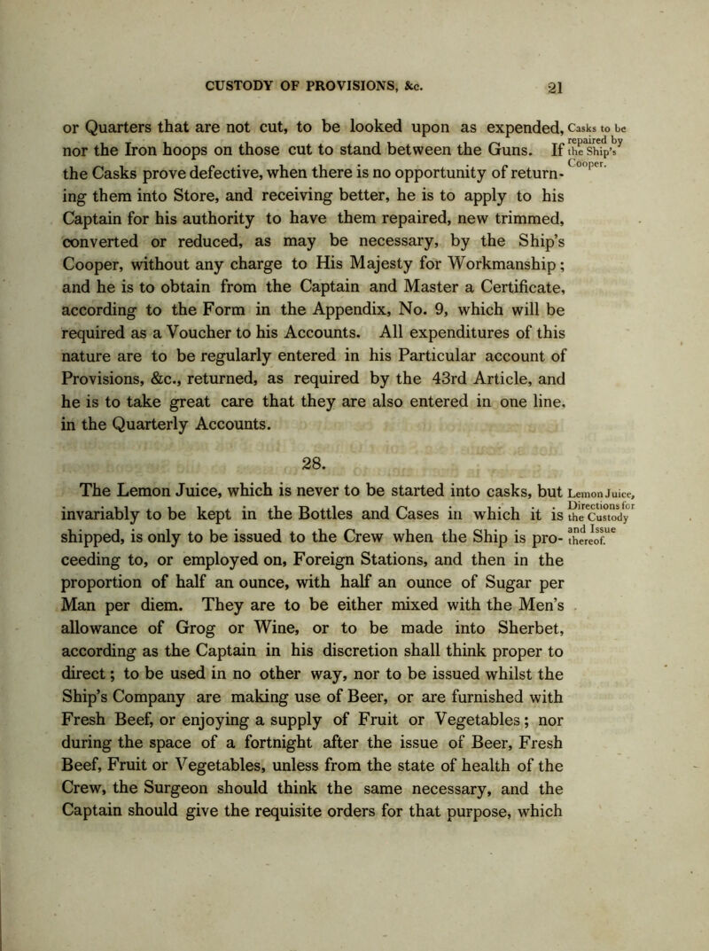 or Quarters that are not cut, to be looked upon as expended, Casks to be nor the Iron hoops on those cut to stand between the Guns. If tEhi|>iy the Casks prove defective, when there is no opportunity of return-(° 1 cr ing them into Store, and receiving better, he is to apply to his Captain for his authority to have them repaired, new trimmed, converted or reduced, as may be necessary, by the Ship’s Cooper, without any charge to His Majesty for Workmanship; and he is to obtain from the Captain and Master a Certificate, according to the Form in the Appendix, No. 9, which will be required as a Voucher to his Accounts. All expenditures of this nature are to be regularly entered in his Particular account of Provisions, &c., returned, as required by the 43rd Article, and he is to take great care that they are also entered in one line, in the Quarterly Accounts. 28. The Lemon Juice, which is never to be started into casks, but Lemon Juice, invariably to be kept in the Bottles and Cases in which it is th^CuTtody' shipped, is only to be issued to the Crew when the Ship is pro- ceeding to, or employed on, Foreign Stations, and then in the proportion of half an ounce, with half an ounce of Sugar per Man per diem. They are to be either mixed with the Men’s allowance of Grog or Wine, or to be made into Sherbet, according as the Captain in his discretion shall think proper to direct; to be used in no other way, nor to be issued whilst the Ship’s Company are making use of Beer, or are furnished with Fresh Beef, or enjoying a supply of Fruit or Vegetables; nor during the space of a fortnight after the issue of Beer, Fresh Beef, Fruit or Vegetables, unless from the state of health of the Crew, the Surgeon should think the same necessary, and the Captain should give the requisite orders for that purpose, which