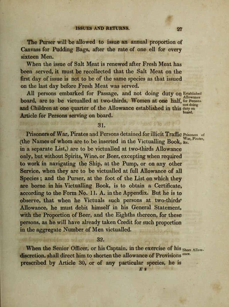The Purser will be allowed to issue an annual proportion of Canvass for Pudding Bags, after the rate of one ell for every sixteen Men. When the issue of Salt Meat is renewed after Fresh Meat has been served, it must be recollected that the Salt Meat on the first day of issue is not to be of the same species as that issued on the last day before Fresh Meat was served. All persons embarked for Passage, and not doing duty on Established it i • 11 i i*i it T i i/» Allowance board, are to be victualled at two-thirds. Women at one half, for Persons and Children at one quarter of the Allowance established in this duty otTg Article for Persons serving on board. 31. Prisoners of War, Pirates and Persons detained for illicit Traffic Prisoners of (the Names of whom are to be inserted in the Victualling Book, &c!r’Pirates* in a separate List,) are to be victualled at two-thirds Allowance only, but without Spirits, Wine, or Beer, excepting when required to work in navigating the Ship, at the Pump, or on any other Service, when they are to be victualled at full Allowance of all Species ; and the Purser, at the foot of the List on which they are borne in his Victualling Book, is to obtain a Certificate, according to the Form No. 11. A. in the Appendix. But he is to observe, that when he Victuals such persons at two-thirds’ Allowance, he must debit himself in his General Statement, with the Proportion of Beer, and the Eighths thereon, for these persons, as he will have already taken Credit for such proportion in the aggregate Number of Men victualled. 32. When the Senior Officer, or his Captain, in the exercise of his short A]Iow. discretion, shall direct him to shorten the allowance of Provisionsance- prescribed by Article 30, or of any particular species, he is
