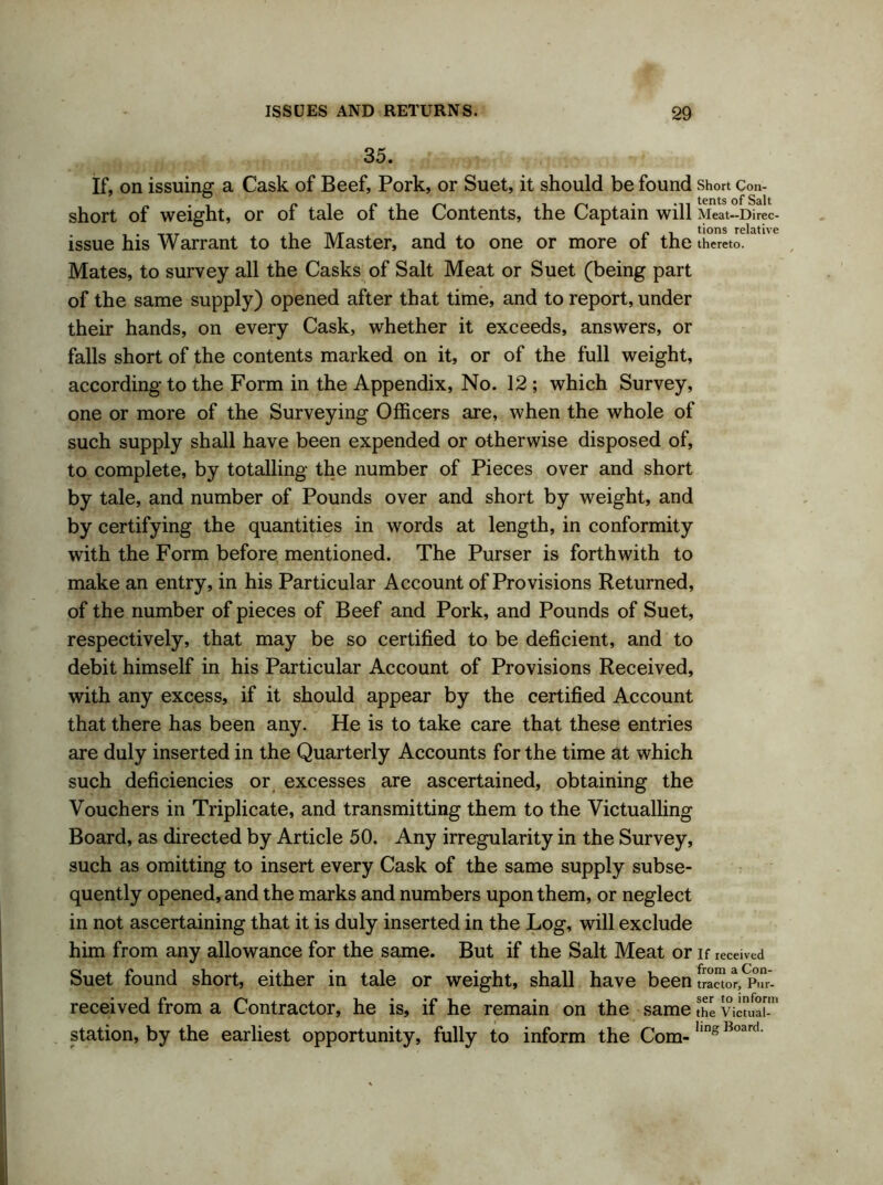 35. If, on issuing a Cask of Beef, Pork, or Suet, it should be found Short Con- short of weight, or of tale of the Contents, the Captain will Meat-Direc- • t-tt i n/r i r i tions relative issue his Warrant to the Master, and to one or more ot the thereto. Mates, to survey all the Casks of Salt Meat or Suet (being part of the same supply) opened after that time, and to report, under their hands, on every Cask, whether it exceeds, answers, or falls short of the contents marked on it, or of the full weight, according to the Form in the Appendix, No. 12 ; which Survey, one or more of the Surveying Officers are, when the whole of such supply shall have been expended or otherwise disposed of, to complete, by totalling the number of Pieces over and short by tale, and number of Pounds over and short by weight, and by certifying the quantities in words at length, in conformity with the Form before mentioned. The Purser is forthwith to make an entry, in his Particular Account of Provisions Returned, of the number of pieces of Beef and Pork, and Pounds of Suet, respectively, that may be so certified to be deficient, and to debit himself in his Particular Account of Provisions Received, with any excess, if it should appear by the certified Account that there has been any. He is to take care that these entries are duly inserted in the Quarterly Accounts for the time at which such deficiencies or excesses are ascertained, obtaining the Vouchers in Triplicate, and transmitting them to the Victualling Board, as directed by Article 50. Any irregularity in the Survey, such as omitting to insert every Cask of the same supply subse- quently opened, and the marks and numbers upon them, or neglect in not ascertaining that it is duly inserted in the Log, will exclude him from any allowance for the same. But if the Salt Meat or if received Suet found short, either in tale or weight, shall have been received from a Contractor, he is, if he remain on the same the victual-1' station, by the earliest opportunity, fully to inform the Com- hng Board‘