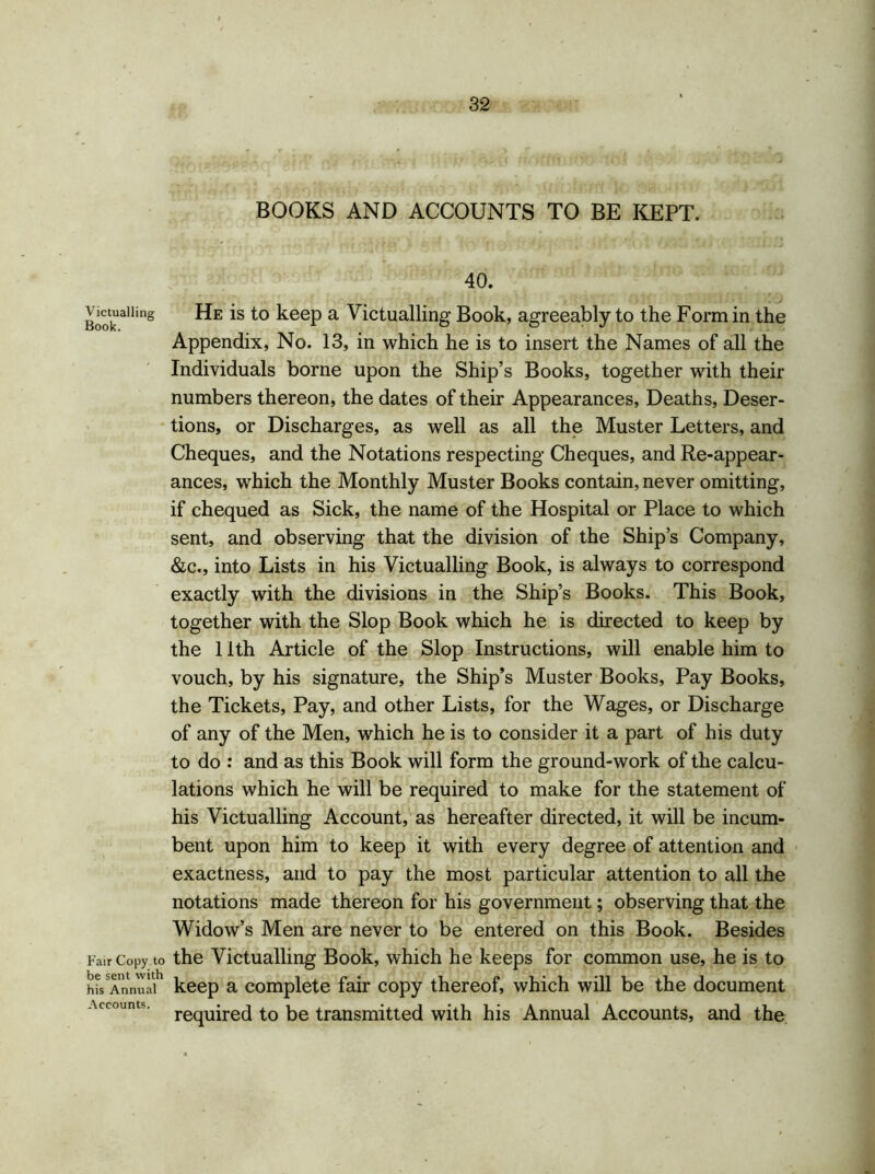 Victualling Book. Fair Copy tc be sent with his Annual Accounts. BOOKS AND ACCOUNTS TO BE KEPT. 40. He is to keep a Victualling Book, agreeably to the Form in the Appendix, No. 13, in which he is to insert the Names of all the Individuals borne upon the Ship’s Books, together with their numbers thereon, the dates of their Appearances, Deaths, Deser- tions, or Discharges, as well as all the Muster Letters, and Cheques, and the Notations respecting Cheques, and Re-appear- ances, which the Monthly Muster Books contain, never omitting, if chequed as Sick, the name of the Hospital or Place to which sent, and observing that the division of the Ship’s Company, &c., into Lists in his Victualling Book, is always to correspond exactly with the divisions in the Ship’s Books. This Book, together with the Slop Book which he is directed to keep by the 11th Article of the Slop Instructions, will enable him to vouch, by his signature, the Ship’s Muster Books, Pay Books, the Tickets, Pay, and other Lists, for the Wages, or Discharge of any of the Men, which he is to consider it a part of his duty to do : and as this Book will form the ground-work of the calcu- lations which he will be required to make for the statement of his Victualling Account, as hereafter directed, it will be incum- bent upon him to keep it with every degree of attention and exactness, and to pay the most particular attention to all the notations made thereon for his government; observing that the Widow’s Men are never to be entered on this Book. Besides the Victualling Book, which he keeps for common use, he is to keep a complete fair copy thereof, which will be the document required to be transmitted with his Annual Accounts, and the