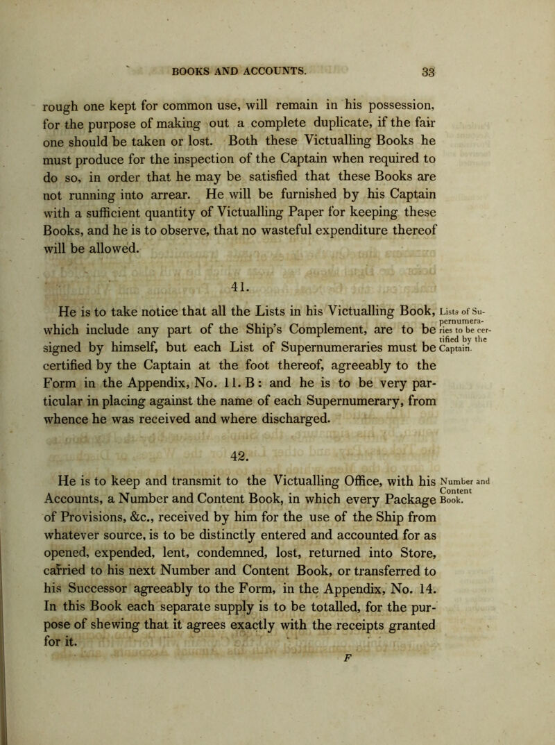 rough one kept for common use, will remain in his possession, for the purpose of making out a complete duplicate, if the fair one should be taken or lost. Both these Victualling Books he must produce for the inspection of the Captain when required to do so, in order that he may be satisfied that these Books are not running into arrear. He will be furnished by his Captain with a sufficient quantity of Victualling Paper for keeping these Books, and he is to observe, that no wasteful expenditure thereof will be allowed. 41. He is to take notice that all the Lists in his Victualling Book, Lists of Su- • , , r m i pernumera- which include any part of the Ship s Complement, are to be ries to be cer- signed by himself, but each List of Supernumeraries must be Captaim certified by the Captain at the foot thereof, agreeably to the Form in the Appendix, No. 11. B: and he is to be very par- ticular in placing against the name of each Supernumerary, from whence he was received and where discharged. 42. He is to keep and transmit to the Victualling Office, with his Number and Accounts, a Number and Content Book, in which every Package Book, of Provisions, &c., received by him for the use of the Ship from whatever source, is to be distinctly entered and accounted for as opened, expended, lent, condemned, lost, returned into Store, carried to his next Number and Content Book, or transferred to his Successor agreeably to the Form, in the Appendix, No. 14. In this Book each separate supply is to be totalled, for the pur- pose of shewing that it agrees exactly with the receipts granted for it. F