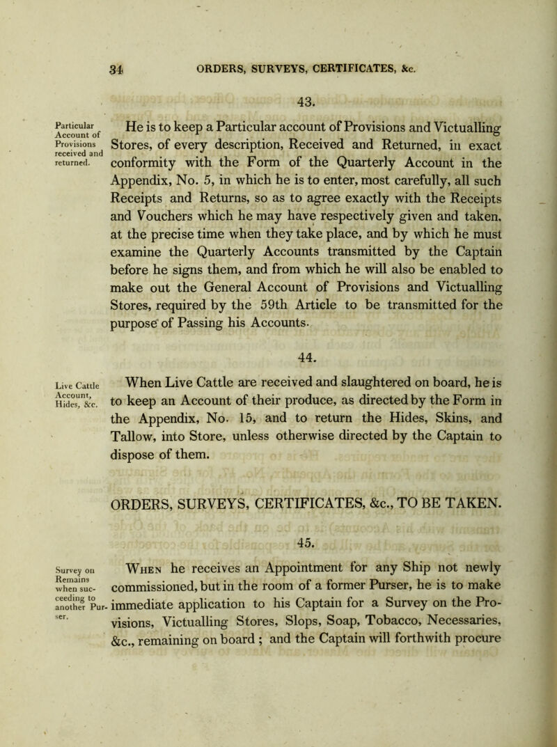 Particular Account of Provisions received and returned. Live Cattle Account, Hides, &c. Survey on Remains when suc- ceeding to another Pur- 43. He is to keep a Particular account of Provisions and Victualling Stores, of every description, Received and Returned, in exact conformity with the Form of the Quarterly Account in the Appendix, No. 5, in which he is to enter, most carefully, all such Receipts and Returns, so as to agree exactly with the Receipts and Vouchers which he may have respectively given and taken, at the precise time when they take place, and by which he must examine the Quarterly Accounts transmitted by the Captain before he signs them, and from which he will also be enabled to make out the General Account of Provisions and Victualling Stores, required by the 59th Article to be transmitted for the purpose of Passing his Accounts. 44. When Live Cattle are received and slaughtered on board, he is to keep an Account of their produce, as directed by the Form in the Appendix, No. 15, and to return the Hides, Skins, and Tallow, into Store, unless otherwise directed by the Captain to dispose of them. ORDERS, SURVEYS, CERTIFICATES, &c., TO BE TAKEN. 45. When he receives an Appointment for any Ship not newly commissioned, but in the room of a former Purser, he is to make immediate application to his Captain for a Survey on the Pro- visions, Victualling Stores, Slops, Soap, Tobacco, Necessaries, &c., remaining on board ; and the Captain will forthwith procure ser.