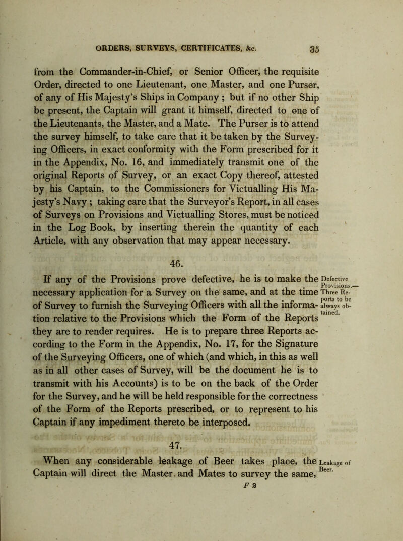 from the Commander-in-Chief, or Senior Officer, the requisite Order, directed to one Lieutenant, one Master, and one Purser, of any of His Majesty’s Ships in Company ; but if no other Ship be present, the Captain will grant it himself, directed to one of the Lieutenants, the Master, and a Mate. The Purser is to attend the survey himself, to take care that it be taken by the Survey- ing Officers, in exact conformity with the Form prescribed for it in the Appendix, No. 16, and immediately transmit one of the original Reports of Survey, or an exact Copy thereof, attested by his Captain, to the Commissioners for Victualling His Ma- jesty’s Navy ; taking care that the Surveyor’s Report, in all cases of Surveys on Provisions and Victualling Stores, must be noticed in the Log Book, by inserting therein the quantity of each Article, with any observation that may appear necessary. 46. If any of the Provisions prove defective, he is to make the Defective J , 1 Provisions.— necessary application for a Survey on the same, and at the time Three Re- of Survey to furnish the Surveying Officers with all the informa- always ob- tamed tion relative to the Provisions which the Form of the Reports they are to render requires. He is to prepare three Reports ac- cording to the Form in the Appendix, No. 17, for the Signature of the Surveying Officers, one of which (and which, in this as well as in all other cases of Survey, will be the document he is to transmit with his Accounts) is to be on the back of the Order for the Survey, and he will be held responsible for the correctness of the Form of the Reports prescribed, or to represent to his Captain if any impediment thereto be interposed. 47. When any considerable leakage of Beer takes place, the Leakage of Captain will direct the Master. and Mates to survey the same, Beer'