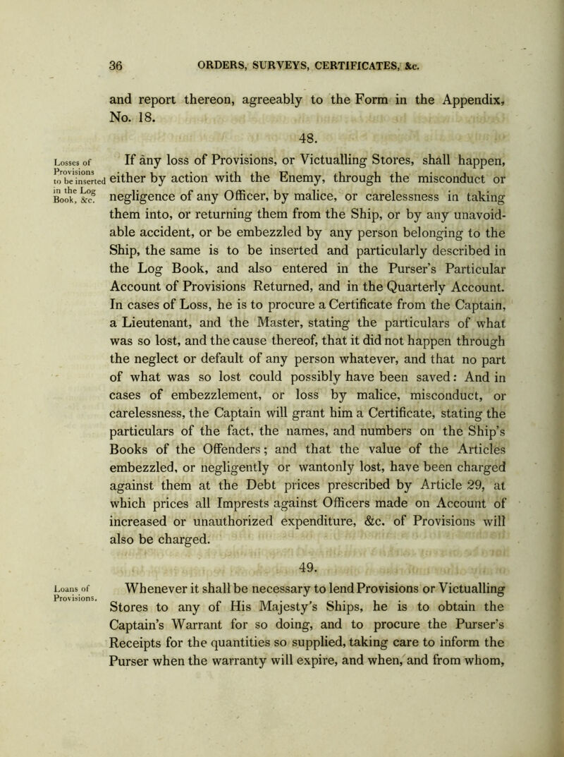 and report thereon, agreeably to the Form in the Appendix, No. 18. 48. Losses of If any loss of Provisions, or Victualling Stores, shall happen, wbe'inserted either by action with the Enemy, through the misconduct or Book! &cS negligence of any Officer, by malice, or carelessness in taking them into, or returning them from the Ship, or by any unavoid- able accident, or be embezzled by any person belonging to the Ship, the same is to be inserted and particularly described in the Log Book, and also entered in the Purser’s Particular Account of Provisions Returned, and in the Quarterly Account. In cases of Loss, he is to procure a Certificate from the Captain, a Lieutenant, and the Master, stating the particulars of what was so lost, and the cause thereof, that it did not happen through the neglect or default of any person whatever, and that no part of what was so lost could possibly have been saved: And in cases of embezzlement, or loss by malice, misconduct, or carelessness, the Captain will grant him a Certificate, stating the particulars of the fact, the names, and numbers on the Ship’s Books of the Offenders; and that the value of the Articles embezzled, or negligently or wantonly lost, have been charged against them at the Debt prices prescribed by Article 29, at which prices all Imprests against Officers made on Account of increased or unauthorized expenditure, &c. of Provisions will also be charged. 49. Loans of Whenever it shall be necessary to lend Provisions or Victualling Stores to any of His Majesty’s Ships, he is to obtain the Captain’s Warrant for so doing, and to procure the Purser’s Receipts for the quantities so supplied, taking care to inform the Purser when the warranty will expire, and when, and from whom,