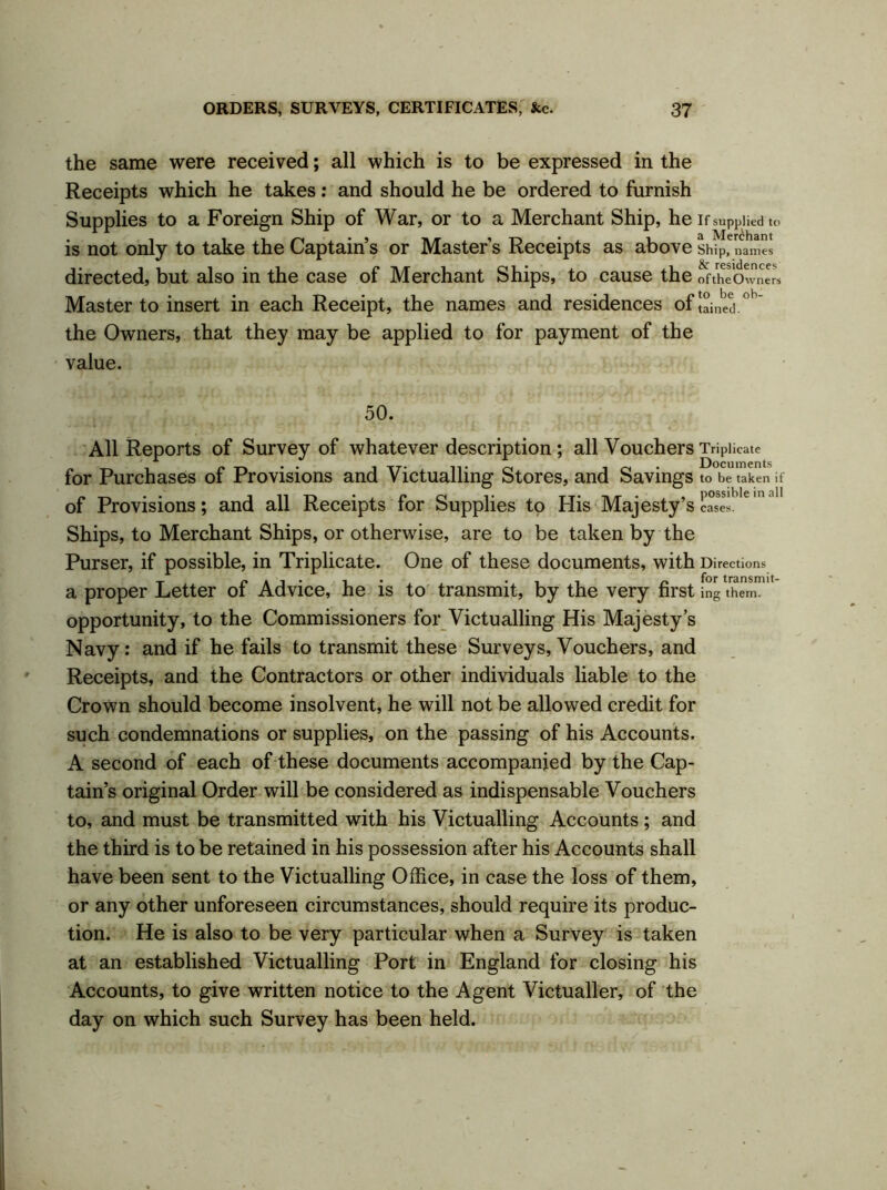 the same were received; all which is to be expressed in the Receipts which he takes: and should he be ordered to furnish Supplies to a Foreign Ship of War, or to a Merchant Ship, he if supplied to is not only to take the Captain’s or Master’s Receipts as above Ship, names directed, but also in the case of Merchant Ships, to cause the oftheOwners Master to insert in each Receipt, the names and residences of !ained.°h the Owners, that they may be applied to for payment of the value. 50. All Reports of Survey of whatever description ; all Vouchers Triplicate for Purchases of Provisions and Victualling Stores, and Savings to be taken if of Provisions; and all Receipts for Supplies to His Majesty’s ease’1’16 Ships, to Merchant Ships, or otherwise, are to be taken by the Purser, if possible, in Triplicate. One of these documents, with Directions a proper Letter of Advice, he is to transmit, by the very first ing them, opportunity, to the Commissioners for Victualling His Majesty’s Navy: and if he fails to transmit these Surveys, Vouchers, and Receipts, and the Contractors or other individuals liable to the Crown should become insolvent, he will not be allowed credit for such condemnations or supplies, on the passing of his Accounts. A second of each of these documents accompanied by the Cap- tain’s original Order will be considered as indispensable Vouchers to, and must be transmitted with his Victualling Accounts ; and the third is to be retained in his possession after his Accounts shall have been sent to the Victualling Office, in case the loss of them, or any other unforeseen circumstances, should require its produc- tion. He is also to be very particular when a Survey is taken at an established Victualling Port in England for closing his Accounts, to give written notice to the Agent Victualler, of the day on which such Survey has been held.