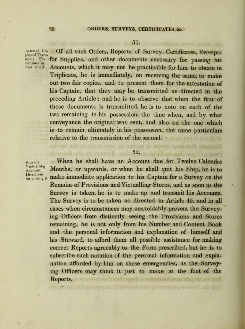 Attested Co- pies of Docu- ment. Di- rections in that behalf. Purser’s Victualling Account, Directions for closing it. 51. Of all such Orders, Reports of Survey, Certificates, Receipts for Supplies, and other documents necessary for passing his Accounts, which it may not be practicable for him to obtain in Triplicate, he is immediately, on receiving the same, to make out two fair copies, and to present them for the attestation of his Captain, that they may be transmitted as directed in the preceding Article; and he is to observe that when the first of these documents is transmitted, he is to note on each of the two remaining in his possession, the time when, and by what conveyance the original was sent, and also on the one which is to remain ultimately in his possession, the same particulars relative to the transmission of the second. 52. When he shall have an Account due for Twelve Calendar Months, or upwards, or when he shall quit his Ship, he is to make immediate application to his Captain for a Survey on the Remains of Provisions and Victualling Stores, and as soon as the Survey is taken, he is to make up and transmit his Accounts. The Survey is to be taken as directed in Article 45, and in all cases when circumstances may unavoidably prevent the Survey- ing Officers from distinctly seeing the Provisions and Stores remaining, he is not only from his Number and Content Book and the personal information and explanation of himself and his Steward, to afford them all possible assistance for making correct Reports agreeably to the Form prescribed, but he is to subscribe such notation of the personal information and expla- nation afforded by him on these emergencies, as the Survey- ing Officers may think it just to make at the foot of the Reports.