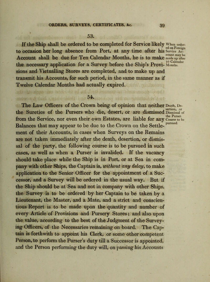 53. If the Ship shall be ordered to be completed for Service likely when order- to occasion her long absence from Port, at any time after his Service Ac- Account shall be due for Ten Calendar Months, he is to make made up after the necessary application for a Survey before the Ship’s Provi- Months ar sions and Victualling Stores are completed, and to make up and transmit his Accounts, for such period, in the same manner as if Twelve Calendar Months had actually expired. The Law Officers of the Crown being of opinion that neither Death, De- the Sureties of the Pursers who die, desert, or are dismissed Dismissal of from the Service, nor even their own Estates, are liable for any Course to be Balances that may appear to be due to the Crown on the Settle-pursued ment of their Accounts, in cases when Surveys on the Remains are not taken immediately after the death, desertion, or dismis- sal of the party, the following course is to be pursued in such cases, as well as when a Purser is invalided. If the vacancy should take place while the Ship is in Port, or at Sea in com- pany with other Ships, the Captain is, without any delay, to make application to the Senior Officer for the appointment of a Suc- cessor, and a Survey will be ordered in the usual way. But if the Ship should be at Sea and not in company with other Ships, the Survey is to be ordered by her Captain to be taken by a Lieutenant, the Master, and a Mate, and a strict and conscien- tious Report is to be made upon the quantity and number of every Article of Provisions and Pursery Stores; and also upon the value, according to the best of the Judgment of the Survey- ing Officers, of the Necessaries remaining on board. The Cap- tain is forthwith to appoint his Clerk, or some other competent Person, to perform the Purser’s duty till a Successor is appointed, and the Person performing the duty will, on passing his Accounts