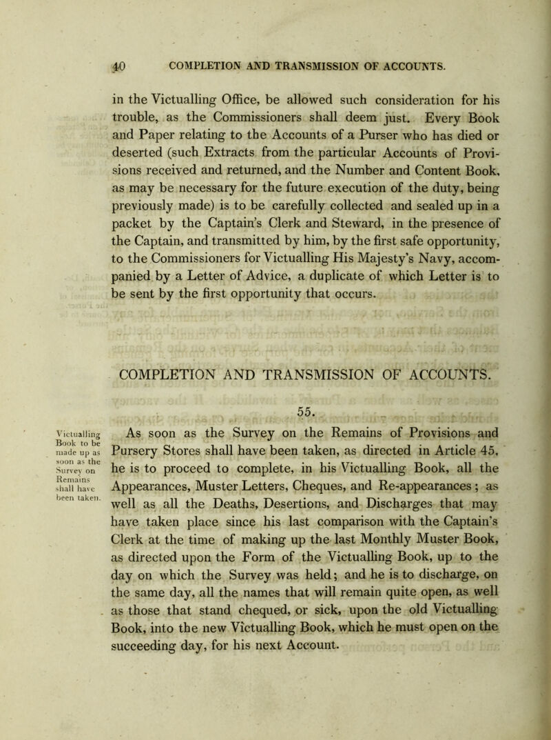 Victualling Book to be made up as soon as the Survey on Remains shall have been taken. 40 COMPLETION AND TRANSMISSION OF ACCOUNTS. in the Victualling Office, be allowed such consideration for his trouble, as the Commissioners shall deem just. Every Book and Paper relating to the Accounts of a Purser who has died or deserted (such Extracts from the particular Accounts of Provi- sions received and returned, and the Number and Content Book, as may be necessary for the future execution of the duty, being previously made) is to be carefully collected and sealed up in a packet by the Captain’s Clerk and Steward, in the presence of the Captain, and transmitted by him, by the first safe opportunity, to the Commissioners for Victualling His Majesty’s Navy, accom- panied by a Letter of Advice, a duplicate of which Letter is to be sent by the first opportunity that occurs. COMPLETION AND TRANSMISSION OF ACCOUNTS. 55. As soon as the Survey on the Remains of Provisions and Pursery Stores shall have been taken, as directed in Article 45, he is to proceed to complete, in his Victualling Book, all the Appearances, Muster Letters, Cheques, and Re-appearances ; as well as all the Deaths, Desertions, and Discharges that may have taken place since his last comparison with the Captain’s Clerk at the time of making up the last Monthly Muster Book, as directed upon the Form of the Victualling Book, up to the day on which the Survey was held; and he is to discharge, on the same day, all the names that will remain quite open, as well as those that stand chequed, or sick, upon the old Victualling Book, into the new Victualling Book, which he must open on the succeeding day, for his next Account.