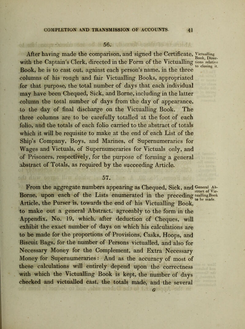 56. After having made the comparison, and signed the Certificate, victualing with the Captain's Clerk, directed in the Form of the Victualling tions relative . . to closing it. Book, he is to cast out, against each person s name, in the three columns of his rough and fair Victualling Books, appropriated for that purpose, the total number of days that each individual may have been Chequed, Sick, and Borne, including in the latter column the total number of days from the day of appearance, to the day of final discharge on the Victualling Book. The three columns are to be carefully totalled at the foot of each folio, and the totals of each folio carried to the abstract of totals which it will be requisite to make at the end of each List of the Ship’s Company, Boys, and Marines, of Supernumeraries for Wages and Victuals, of Supernumeraries for Victuals only, and of Prisoners, respectively, for the purpose of forming a general abstract of Totals, as required by the succeeding Article. 57. From the aggregate numbers appearing as Chequed, Sick, and General ah- ~ 1 stract of vic- Borne, upon each of the Lists enumerated in the preceding tuallingBook . *, 1 ~ to be made. Article, the Purser is, towards the end of his Victualling Book, to make out a general Abstract, agreeably to the form in the Appendix, No. 19, which, after deduction of Cheques, will exhibit the exact number of days on which his calculations are to be made for the proportions of Provisions, Casks, Hoops, and Biscuit Bags, for the number of Persons victualled, and also for Necessary Money for the Complement, and Extra Necessary Money for Supernumeraries: And as the accuracy of most of these calculations will entirely depend upon the correctness with which the Victualling Book is kept, the number of days checked and victualled cast, the totals made, and the several G