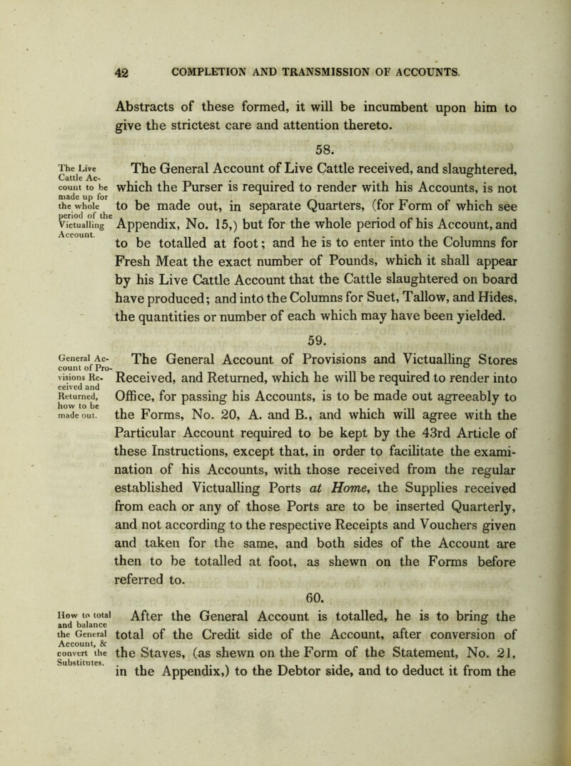 Abstracts of these formed, it will be incumbent upon him to give the strictest care and attention thereto. 58. The Live The General Account of Live Cattle received, and slaughtered, Cattle Ac- . . count to be which the Purser is required to render with his Accounts, is not made up for # the whole to be made out, in separate Quarters, (lor Form of which see victualling e Appendix, No. 15,) but for the whole period of his Account, and to be totalled at foot; and he is to enter into the Columns for Fresh Meat the exact number of Pounds, which it shall appear by his Live Cattle Account that the Cattle slaughtered on board have produced; and into the Columns for Suet, Tallow, and Hides, the quantities or number of each which may have been yielded. General Ac- count of Pro- visions Re- ceived and Returned, how to be made out. How to total and balance the General Account, & convert the Substitutes. 59. The General Account of Provisions and Victualling Stores Received, and Returned, which he will be required to render into Office, for passing his Accounts, is to be made out agreeably to the Forms, No. 20, A. and B., and which will agree with the Particular Account required to be kept by the 43rd Article of these Instructions, except that, in order to facilitate the exami- nation of his Accounts, with those received from the regular established Victualling Ports at Home, the Supplies received from each or any of those Ports are to be inserted Quarterly, and not according to the respective Receipts and Vouchers given and taken for the same, and both sides of the Account are then to be totalled at foot, as shewn on the Forms before referred to. 60. After the General Account is totalled, he is to bring the total of the Credit side of the Account, after conversion of the Staves, (as shewn on the Form of the Statement, No. 21, in the Appendix,) to the Debtor side, and to deduct it from the