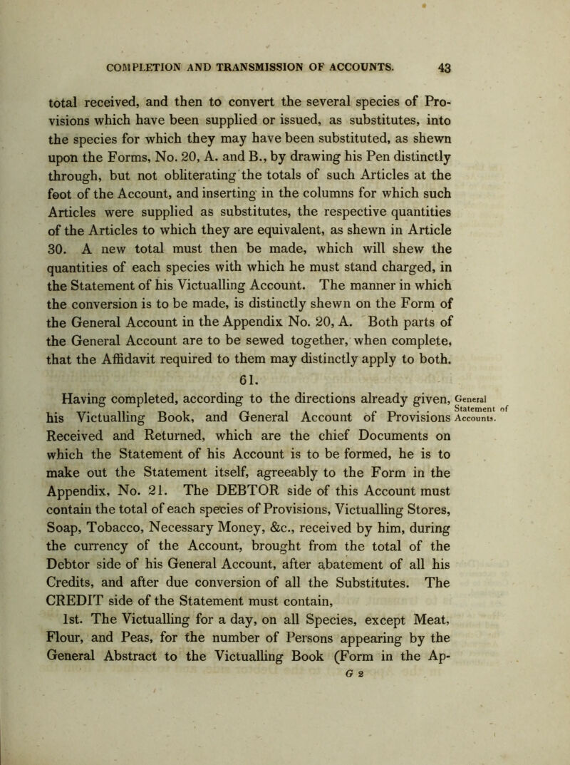 total received, and then to convert the several species of Pro- visions which have been supplied or issued, as substitutes, into the species for which they may have been substituted, as shewn upon the Forms, No. 20, A. and B., by drawing his Pen distinctly through, but not obliterating the totals of such Articles at the foot of the Account, and inserting in the columns for which such Articles were supplied as substitutes, the respective quantities of the Articles to which they are equivalent, as shewn in Article 30. A new total must then be made, which will shew the quantities of each species with which he must stand charged, in the Statement of his Victualling Account. The manner in which the conversion is to be made, is distinctly shewn on the Form of the General Account in the Appendix No. 20, A. Both parts of the General Account are to be sewed together, when complete, that the Affidavit required to them may distinctly apply to both. 61. Having completed, according to the directions already given, General his Victualling Book, and General Account of Provisions Accounts. Received and Returned, which are the chief Documents on which the Statement of his Account is to be formed, he is to make out the Statement itself, agreeably to the Form in the Appendix, No. 21. The DEBTOR side of this Account must contain the total of each species of Provisions, Victualling Stores, Soap, Tobacco, Necessary Money, &c., received by him, during the currency of the Account, brought from the total of the Debtor side of his General Account, after abatement of all his Credits, and after due conversion of all the Substitutes. The CREDIT side of the Statement must contain, 1st. The Victualling for a day, on all Species, except Meat, Flour, and Peas, for the number of Persons appearing by the General Abstract to the Victualling Book (Form in the Ap- G 2