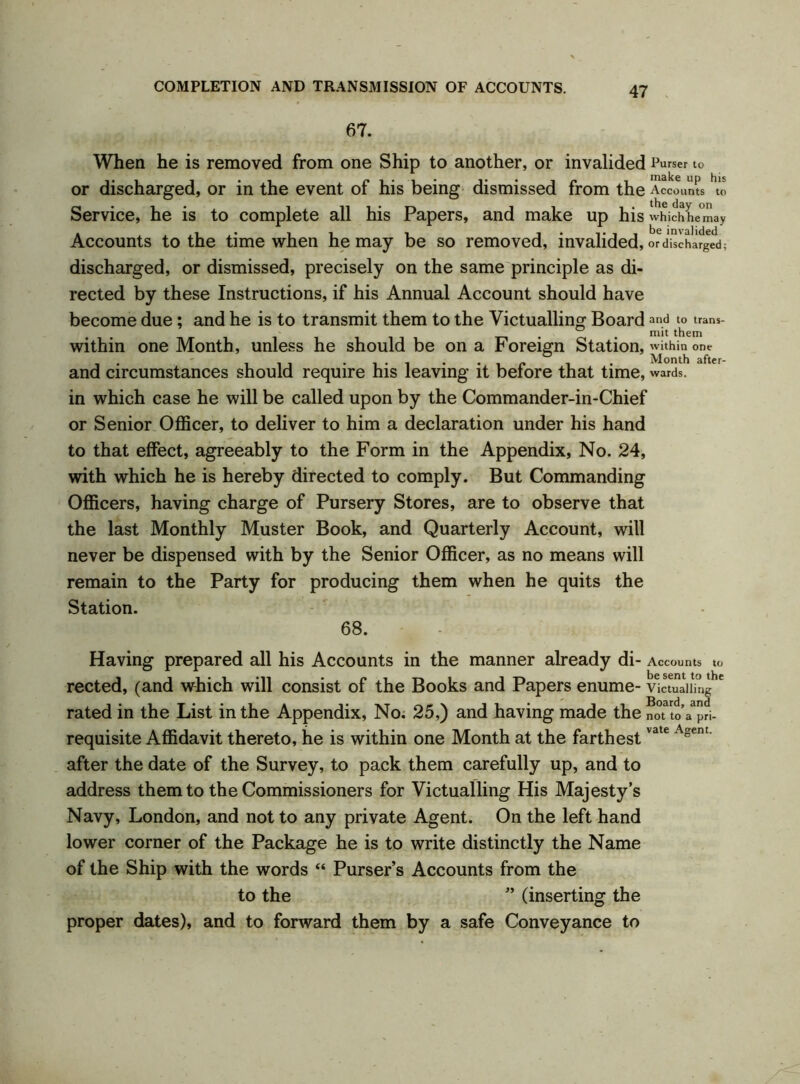 67. When he is removed from one Ship to another, or invalided Purser to or discharged, or in the event of his being dismissed from the Accounts to Service, he is to complete all his Papers, and make up his which he may Accounts to the time when he may be so removed, invalided, or discharged; discharged, or dismissed, precisely on the same principle as di- rected by these Instructions, if his Annual Account should have become due; and he is to transmit them to the Victualling Board and to trans- within one Month, unless he should be on a Foreign Station, within one and circumstances should require his leaving it before that time, wards, in which case he will be called upon by the Commander-in-Chief or Senior Officer, to deliver to him a declaration under his hand to that effect, agreeably to the Form in the Appendix, No. 24, with which he is hereby directed to comply. But Commanding Officers, having charge of Pursery Stores, are to observe that the last Monthly Muster Book, and Quarterly Account, will never be dispensed with by the Senior Officer, as no means will remain to the Party for producing them when he quits the Station. 68. Having prepared all his Accounts in the manner already di- Accounts to rected, (and which will consist of the Books and Papers enume- Victualling rated in the List in the Appendix, No. 25,) and having made the not to a pri- requisite Affidavit thereto, he is within one Month at the farthestvate Asent‘ after the date of the Survey, to pack them carefully up, and to address them to the Commissioners for Victualling His Majesty’s Navy, London, and not to any private Agent. On the left hand lower corner of the Package he is to write distinctly the Name of the Ship with the words “ Purser’s Accounts from the to the ” (inserting the proper dates), and to forward them by a safe Conveyance to