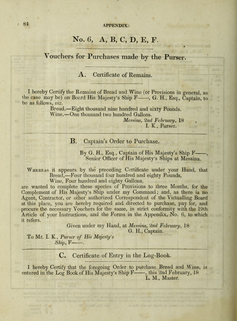 No. 6, A, B, C, D, E, F. Vouchers for Purchases made by the Purser. A. Certificate of Remains. I hereby Certify the Remains of Bread and Wine (or Provisions in general, as the case may be) on Board His Majesty’s Ship F G. H., Esq., Captain, to be as follows, viz. Bread,—Eight thousand nine hundred and sixty Pounds. Wine,—One thousand two hundred Gallons. Messina, 2nd February, 18 , I. K., Purser. B. Captain’s Order to Purchase. By G. H., Esq., Captain of His Majesty’s Ship F , Senior Officer of His Majesty’s Ships at Messina. Whereas it appears by the preceding Certificate under your Hand, that Bread,—Four thousand four hundred and eighty Pounds, Wine, Four hundred and eighty Gallons, are wanted to complete these species of Provisions to three Months, for the Complement of His Majesty’s Ship under my Command; and, as there is no Agent, Contractor, or other authorized Correspondent of the Victualling Board at this place, you are hereby required and directed to purchase, pay for, and procure the necessary Vouchers for the same, in strict conformity with the 19th Article of your Instructions, and the Forms in the Appendix, No. 6, to which it refers. Given under my Hand, at Messina, 2nd February, 18 G. H., Captain. To Mr. I. K., Purser of His Majesty's Ship, F . C. Certificate of Entry in the Log-Book. I hereby Certify that the foregoing Order to purchase Bread and Wine, is entered in the Log Book of His Majesty’s Ship F , this 2nd February, 18 L. M., Master.