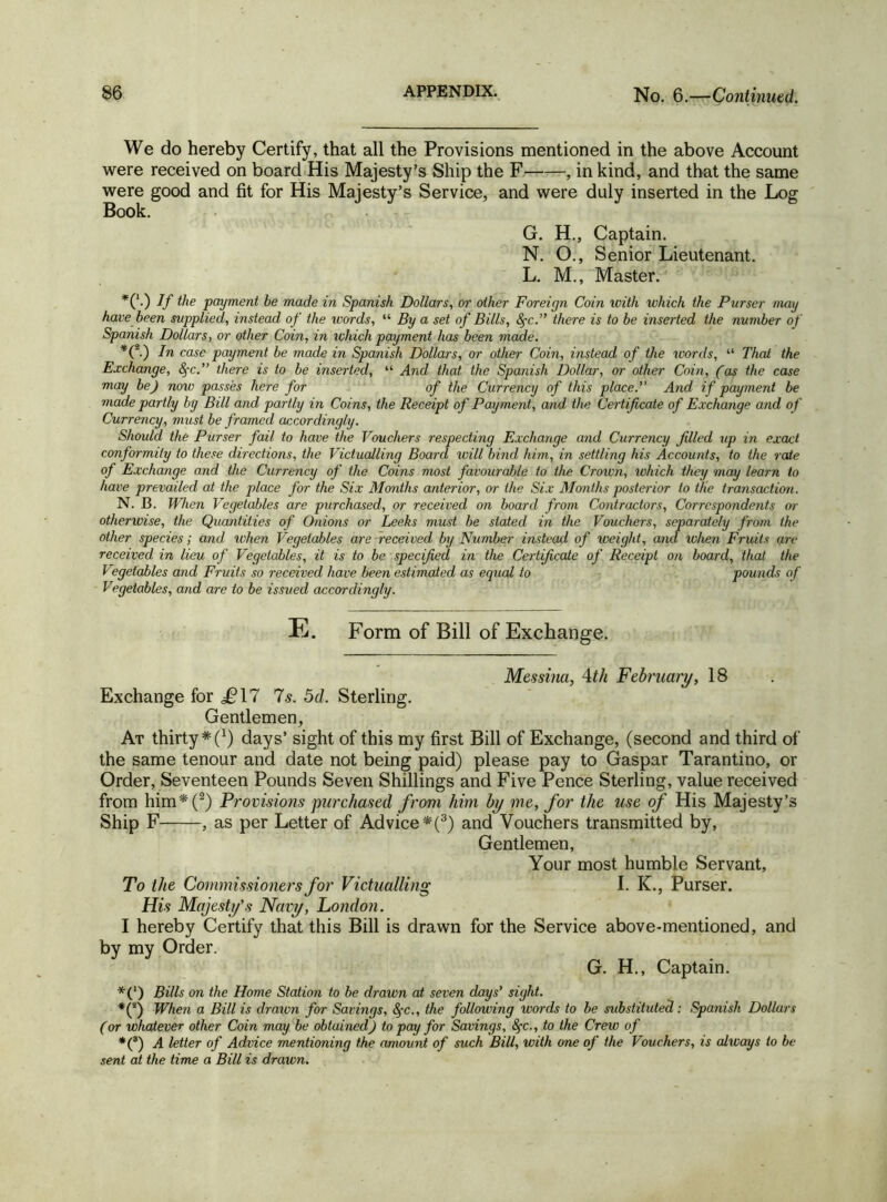 We do hereby Certify, that all the Provisions mentioned in the above Account were received on board His Majesty’s Ship the F , in kind, and that the same were good and fit for His Majesty’s Service, and were duly inserted in the Log Book. G. H., Captain. N. O., Senior Lieutenant. L. M., Master. *('•) If ^ie payment be made in Spanish Dollars, or other Foreign Coin with which the Purser mag have been supplied, instead of the words, “ By a set of Bills, fie. there is to be inserted the number of Spanish Dollars, or other Coin, in which payment has been made. *(2.) In case payment be made in Spanish Dollars, or other Coin, instead of the words, “ That the Exchange, fie. there is to be inserted, “ And that the Spanish Dollar, or other Coin, (as the case may be) now passes here for of the Currency of this place. And if payment be made partly by Bill and partly in Coins, the Receipt of Payment, and the Certificate of Exchange and of Currency, must be framed accordingly. Should the Purser fail to have the Vouchers respecting Exchange and Currency filled up in exact conformity to these directions, the Victualling Board will bind him, in settling his Accounts, to the rate of Exchange and the Currency of the Coins most favourable to the Crown, which they may learn to have prevailed at the place for the Six Months anterior, or the Six Months posterior to the transaction. N. B. When Vegetables are purchased, or received on board from Contractors, Correspondents or otherwise, the Quantities of Onions or Leeks must be stated in the Vouchers, separately from the other species; and when Vegetables are received by Number instead of weight, and. when Fruits are received in lieu of Vegetables, it is to be specified in the Certificate of Receipt on board, that the Vegetables and Fruits so received have been estimated as equal to pounds of Vegetables, and are to be issued accordingly. E. Form of Bill of Exchange. Messina, 4th February, 18 Exchange for ^17 7s. 5d. Sterling. Gentlemen, At thirty * f1) days’ sight of this my first Bill of Exchange, (second and third of the same tenour and date not being paid) please pay to Gaspar Tarantino, or Order, Seventeen Pounds Seven Shillings and Five Pence Sterling, value received from him*(2) Provisions purchased from him by me, for the use of His Majesty’s Ship F , as per Letter of Advice *(3) and Vouchers transmitted by, Gentlemen, Your most humble Servant, To the Commissioners for Victualling I. K., Purser. His Majesty’s Navy, London. I hereby Certify that this Bill is drawn for the Service above-mentioned, and by my Order. G. H., Captain. *(*) Bills on the Home Station to be drawn at seven days’ sight. *C) IF hen a Bill is draivn for Savings, fic., the following words to be substituted: Spanish Dollars (or whatever other Coin may be obtained) to pay for Savings, fic., to the Crew of *(3) A letter of Advice mentioning the amount of such Bill, with one of the Vouchers, is always to be sent at the time a Bill is drawn.
