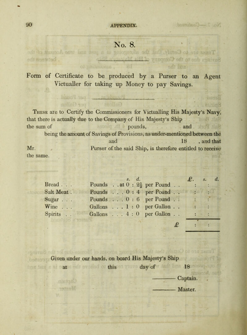 No. 8. Form of Certificate to be produced by a Purser to an Agent Victualler for taking up Money to pay Savings. These are to Certify the Commissioners for Victualling His Majesty’s Navy, that there is actually due to the Company of His Majesty’s Ship the sum of pounds, and being the amount of Savings of Provisions, as under-mentioned between the and 18 , and that Mr. Purser of the said Ship, is therefore entitled to receive the same. s. d. Bread . . . Pounds . . at 0 : 2\ per Pound . Salt Meat . Pounds . ..0:4 per Pound . Sugar . . . Pounds . ..0:6 per Pound . Wine . . . Gallons . ..1:0 per Gallon . Spirits . . Gallons . ..4:0 per Gallon . £ £. s. d. Given under our hands, on board His Majesty’s Ship at this day of 18 .nicfqiJ Captain. Master.