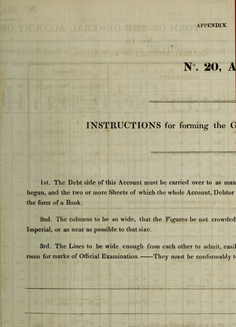 N°. 20, A INSTRUCTIONS for forming the G 1st. The Debt side of this Account must be carried over to as man begun, and the two or more Sheets of which the whole Account, Debtor the form of a Book. 2nd. The columns to be so wide, that the Figures be not crowded Imperial, or as near as possible to that size. 3rd. The Lines to be wide enough from each other to admit, easil room for marks of Official Examination. They must be conformably ti