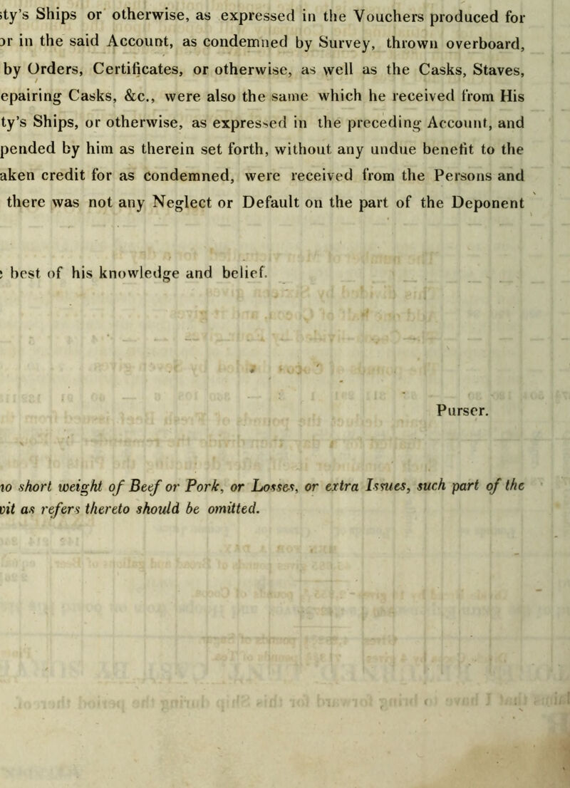 ity’s Ships or otherwise, as expressed in the Vouchers produced for 3r in the said Account, as condemned by Survey, thrown overboard, by Orders, Certificates, or otherwise, as well as the Casks, Staves, epairing Casks, &c., were also the same which he received from His ty’s Ships, or otherwise, as expressed in the preceding Account, and pended by him as therein set forth, without any undue benefit to the aken credit for as condemned, were received from the Persons and there was not any Neglect or Default on the part of the Deponent ; best of his knowledge and belief. Purser. 10 short weight of Beef or Pork, or Losses, or extra Issues, such part of the vit as refers thereto should be omitted.