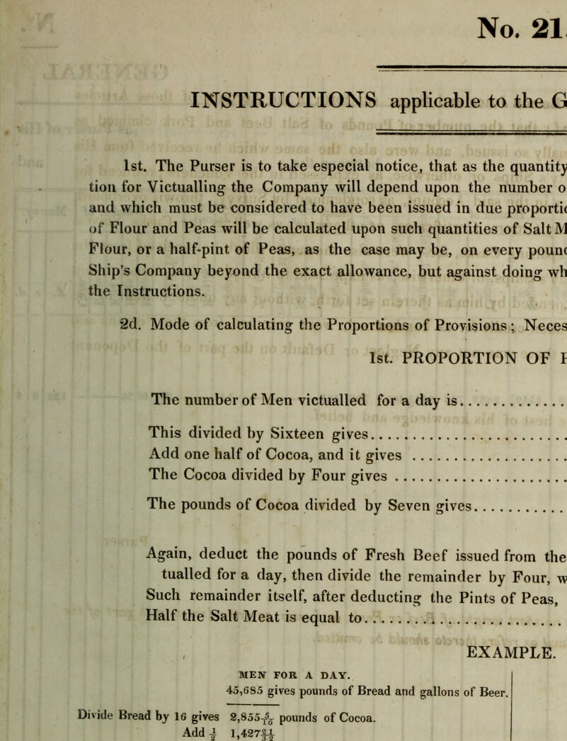 No. 21 INSTRUCTIONS applicable to the G 1st. The Purser is to take especial notice, that as the quantity tion for Victualling the Company will depend upon the number o and which must be considered to have been issued in due proportii of Flour and Peas will be calculated upon such quantities of SaltM Flour, or a half-pint of Peas, as the case may be, on every poum Ship’s Company beyond the exact allowance, but against doing wh the Instructions. 2d. Mode of calculating the Proportions of Provisions; Neces 1st. PROPORTION OF I The number of Men victualled for a day is This divided by Sixteen gives Add one half of Cocoa, and it gives The Cocoa divided by Four gives The pounds of Cocoa divided by Seven gives Again, deduct the pounds of Fresh Beef issued from the tualled for a day, then divide the remainder by Four, w Such remainder itself, after deducting the Pints of Peas, Half the Salt Meat is equal to , EXAMPLE. MEN FOR A DAY. 45,6S5 gives pounds of Bread and gallons of Beer. Divide Bread by 16 gives 2,855-^ pounds of Cocoa. Add ^ 1,427|4