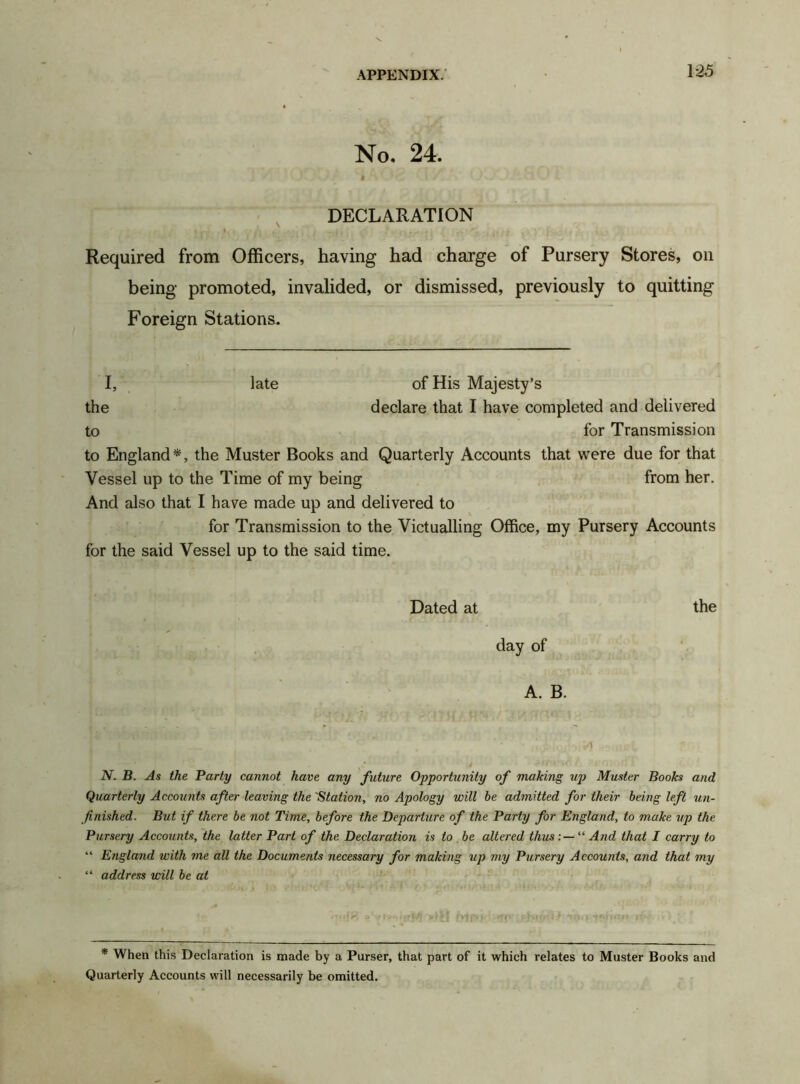 No. 24. DECLARATION » Required from Officers, having had charge of Pursery Stores, on being promoted, invalided, or dismissed, previously to quitting Foreign Stations. I, late of His Majesty’s the declare that I have completed and delivered to for Transmission to England*, the Muster Books and Quarterly Accounts that were due for that Vessel up to the Time of my being from her. And also that I have made up and delivered to for Transmission to the Victualling Office, my Pursery Accounts for the said Vessel up to the said time. Dated at the day of A. B. N. B. As the Party cannot have any future Opportunity of making up Muster Books and Quarterly Accounts after leaving the 'Station, no Apology will be admitted for their being left un- finished. But if there be not Time, before the Departure of the Party for England, to make up the Pursery Accounts, the latter Part of the Declaration is to be altered thus “ And that I carry to “ England with me all the Documents necessary for making up my Pursery Accounts, and that my “ address will be at * When this Declaration is made by a Parser, that part of it which relates to Master Books and Quarterly Accounts will necessarily be omitted.