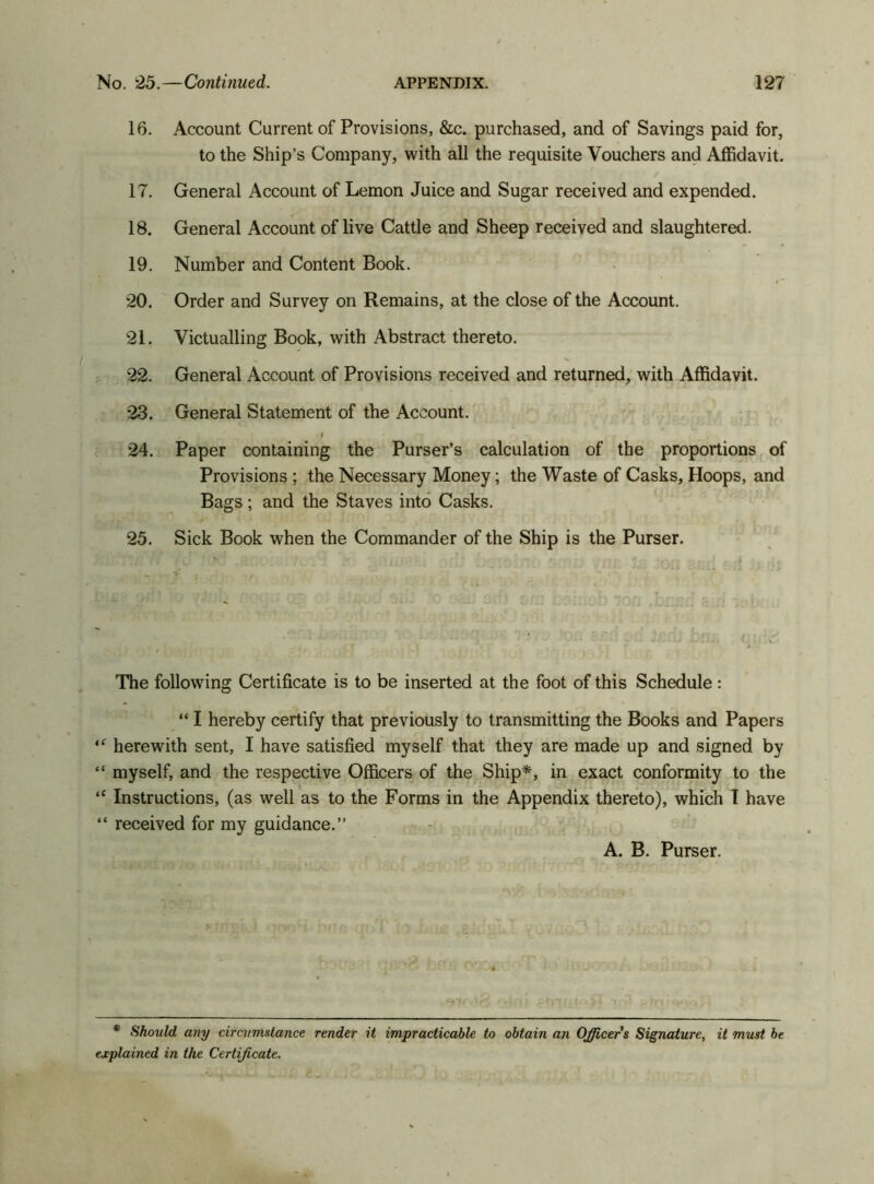 16. Account Current of Provisions, &c. purchased, and of Savings paid for, to the Ship’s Company, with all the requisite Vouchers and Affidavit. 17. General Account of Lemon Juice and Sugar received and expended. 18. General Account of live Cattle and Sheep received and slaughtered. 19. Number and Content Book. 20. Order and Survey on Remains, at the close of the Account. 21. Victualling Book, with Abstract thereto. 22. General Account of Provisions received and returned, with Affidavit. 23. General Statement of the Account. I 24. Paper containing the Purser’s calculation of the proportions of Provisions ; the Necessary Money; the Waste of Casks, Hoops, and Bags; and the Staves into Casks. 25. Sick Book when the Commander of the Ship is the Purser. The following Certificate is to be inserted at the foot of this Schedule : “ I hereby certify that previously to transmitting the Books and Papers “ herewith sent, I have satisfied myself that they are made up and signed by “ myself, and the respective Officers of the Ship*, in exact conformity to the “ Instructions, (as well as to the Forms in the Appendix thereto), which I have “ received for my guidance.” A. B. Purser. * Should any circumstance render it impracticable to obtain an Officers Signature, it must be explained in the Certificate.