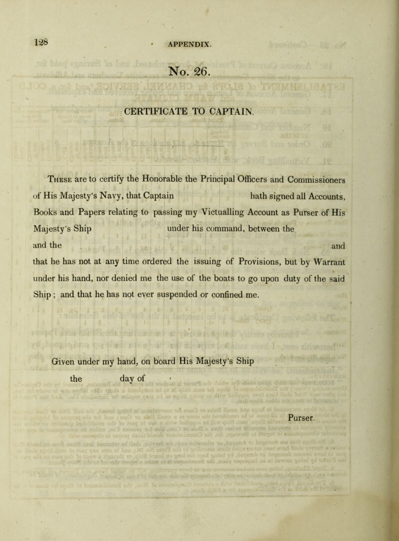 No. 26. CERTIFICATE TO CAPTAIN. These are to certify the Honorable the Principal Officers and Commissioners of His Majesty’s Navy, that Captain hath signed all Accounts, Books and Papers relating to passing my Victualling Account as Purser of His Majesty’s Ship under his command, between the and the and that he has not at any time ordered the issuing of Provisions, but by Warrant r. ■ <* ; > * under his hand, nor denied me the use of the boats to go upon duty of the said Ship ; and that he has not ever suspended or confined me. Given under my hand, on board His Majesty’s Ship the day of Purser.