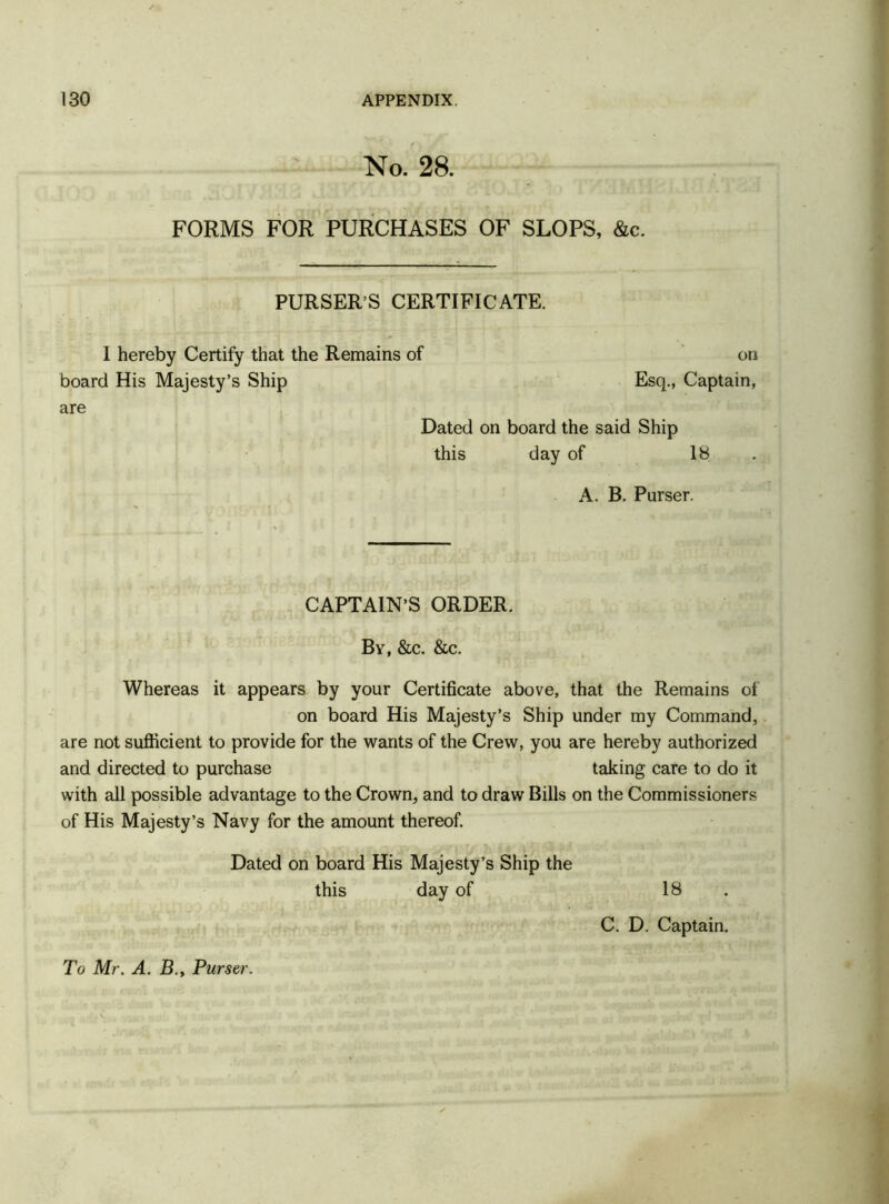 No. 28. FORMS FOR PURCHASES OF SLOPS, &c. PURSER’S CERTIFICATE. I hereby Certify that the Remains of on board His Majesty’s Ship Esq., Captain, are Dated on board the said Ship this day of 18 A. B. Purser. CAPTAIN’S ORDER. By, &c. &c. Whereas it appears by your Certificate above, that the Remains of on board His Majesty’s Ship under my Command, are not sufficient to provide for the wants of the Crew, you are hereby authorized and directed to purchase taking care to do it with all possible advantage to the Crown, and to draw Bills on the Commissioners of His Majesty’s Navy for the amount thereof. Dated on board His Majesty’s Ship the this day of 18 C. D. Captain. To Mr. A. B., Purser.