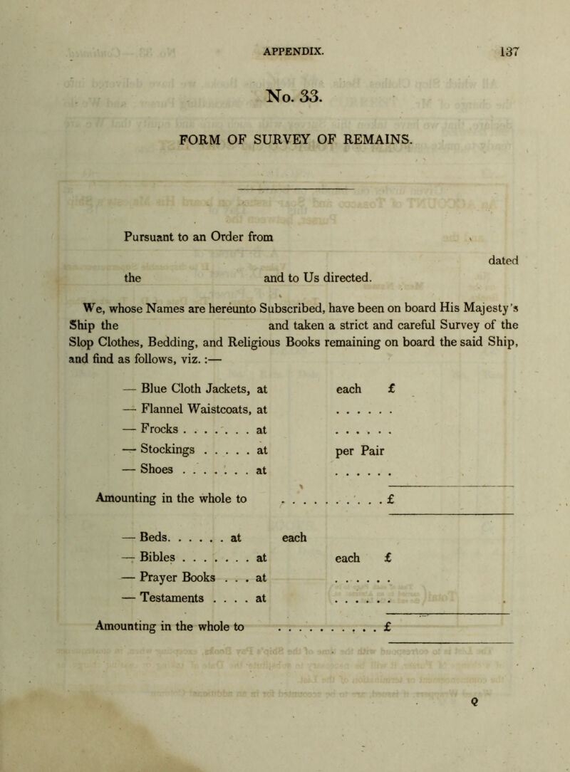 No. 33. FORM OF SURVEY OF REMAINS. Pursuant to an Order from the and to Us directed. dated We, whose Names are hereunto Subscribed, have been on board His Majesty’s Ship the and taken a strict and careful Survey of the Slop Clothes, Bedding, and Religious Books remaining on board the said Ship, and find as follows, viz.:— — Blue Cloth Jackets, at each £ — Flannel Waistcoats, at — F rocks ....... at ..... — Stockings at per Pair — Shoes ....... at * Amounting in the whole to ... £ — Beds at each — Bibles at each £ — Prayer Books ... at — Testaments .... at Amounting in the whole to . . £ . Q