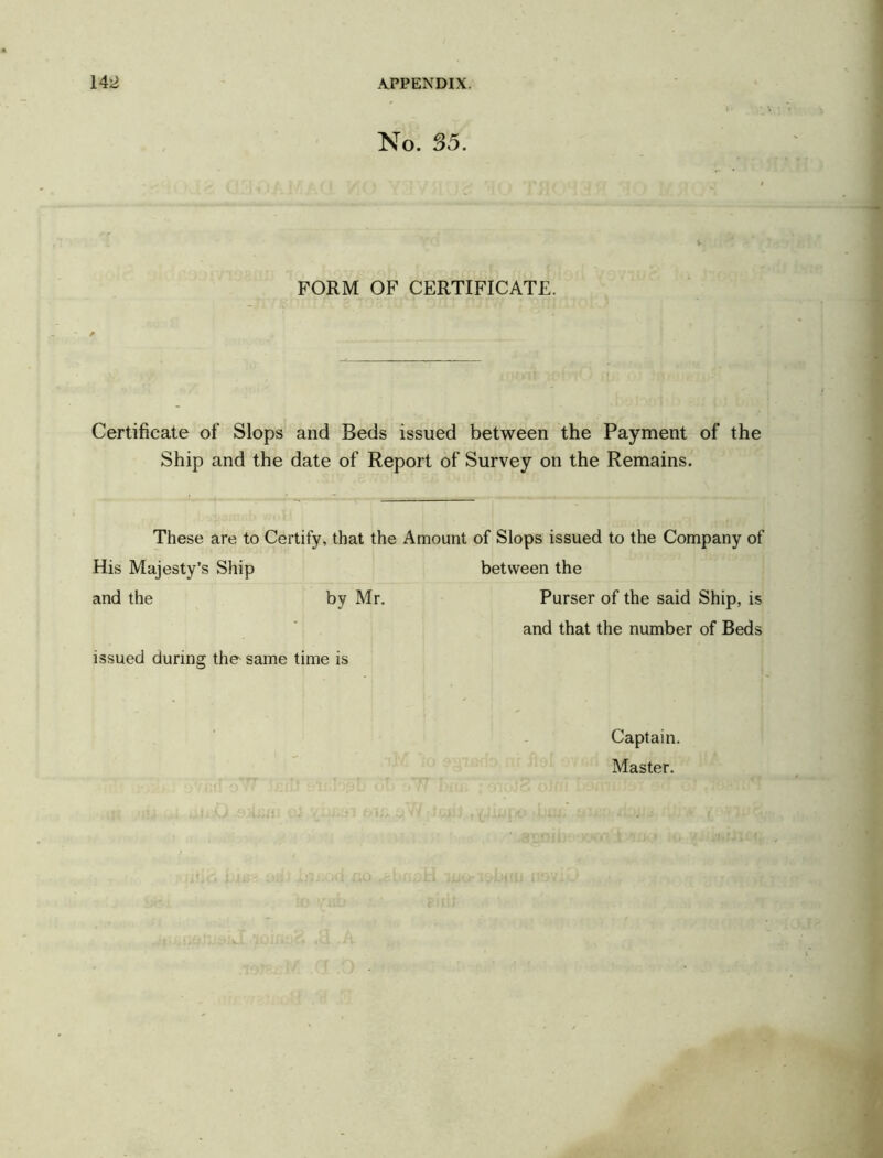 No. 35. FORM OF CERTIFICATE. Certificate of Slops and Beds issued between the Payment of the Ship and the date of Report of Survey on the Remains. These are to Certify, that the Amount of Slops issued to the Company of His Majesty’s Ship between the and the by Mr. Purser of the said Ship, is and that the number of Beds issued during the same time is Captain. Master.