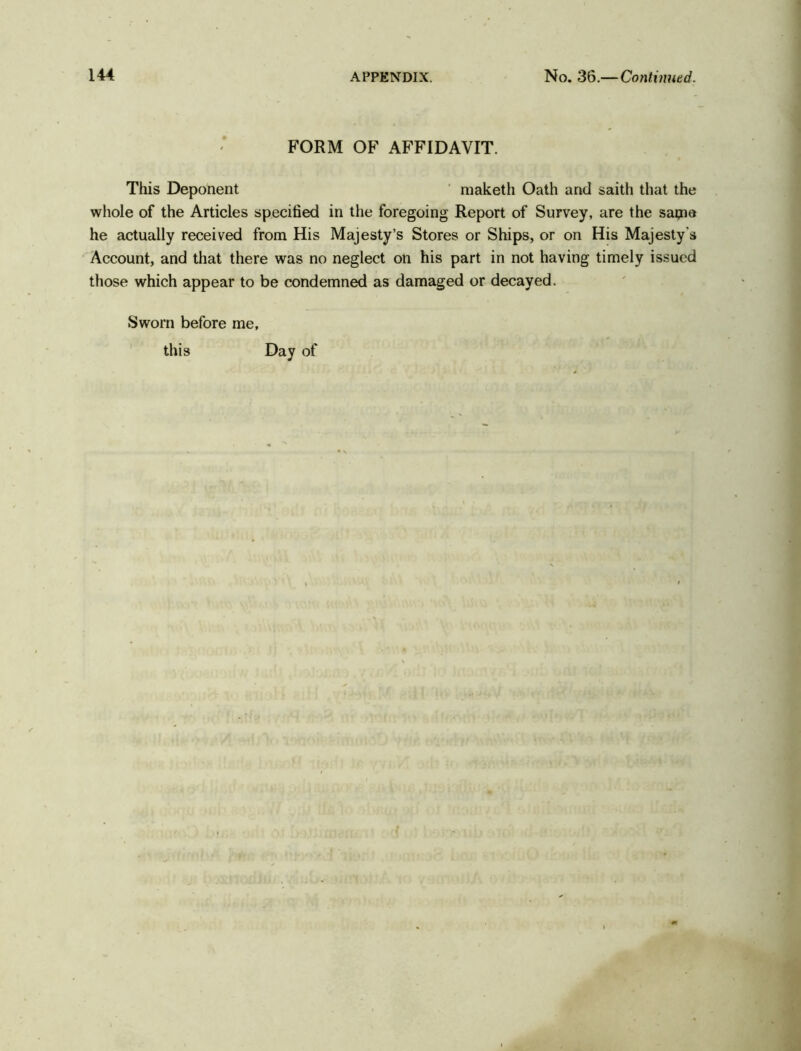 FORM OF AFFIDAVIT. This Deponent maketh Oath and saith that the whole of the Articles specified in the foregoing Report of Survey, are the satna he actually received from His Majesty’s Stores or Ships, or on His Majesty's Account, and that there was no neglect on his part in not having timely issued those which appear to be condemned as damaged or decayed. Sworn before me, this Day of