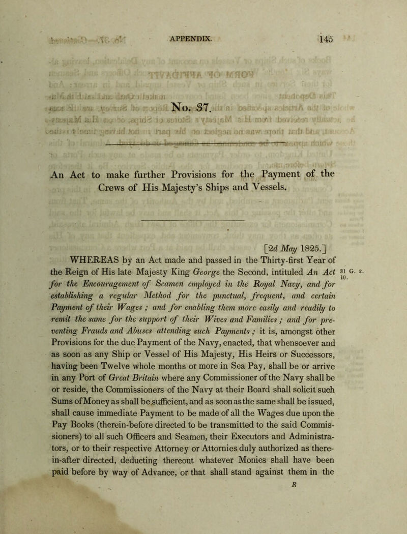 * - \i t No. SI.. Ill ru H OKM v fl Hivh. jnorij Jxnll bl: An Act to make further Provisions for the Payment of the Crews of His Majesty’s Ships and Vessels. [2c? May 1825.] WHEREAS by an Act made and passed in the Thirty-first Year of the Reign of His late Majesty King George the Second, intituled An Act for the Encouragement of Seamen employed in the Royal Navy, and for establishing a regular Method for the punctual, frequent, and certain Payment of their Wages ; and for enabling them more easily and readily to remit the same for the support of their Wives and Families ; and for pre- venting Frauds and Abuses attending such Payments ; it is, amongst other Provisions for the due Payment of the Navy, enacted, that whensoever and as soon as any Ship or Vessel of His Majesty, His Heirs or Successors, having been Twelve whole months or more in Sea Pay, shall be or arrive in any Port of Great Britain where any Commissioner of the Navy shall be or reside, the Commissioners of the Navy at their Board shall solicit such Sums of Money as shall be.sufficient, and as soon as the same shall be issued, shall cause immediate Payment to be made of all the Wages due upon the Pay Books (therein-before directed to be transmitted to the said Commis- sioners) to all such Officers and Seamen, their Executors and Administra- tors, or to their respective Attorney or Attornies duly authorized as there- in-after directed, deducting thereout whatever Monies shall have been paid before by way of Advance, or that shall stand against them in the R 31 G. 10.