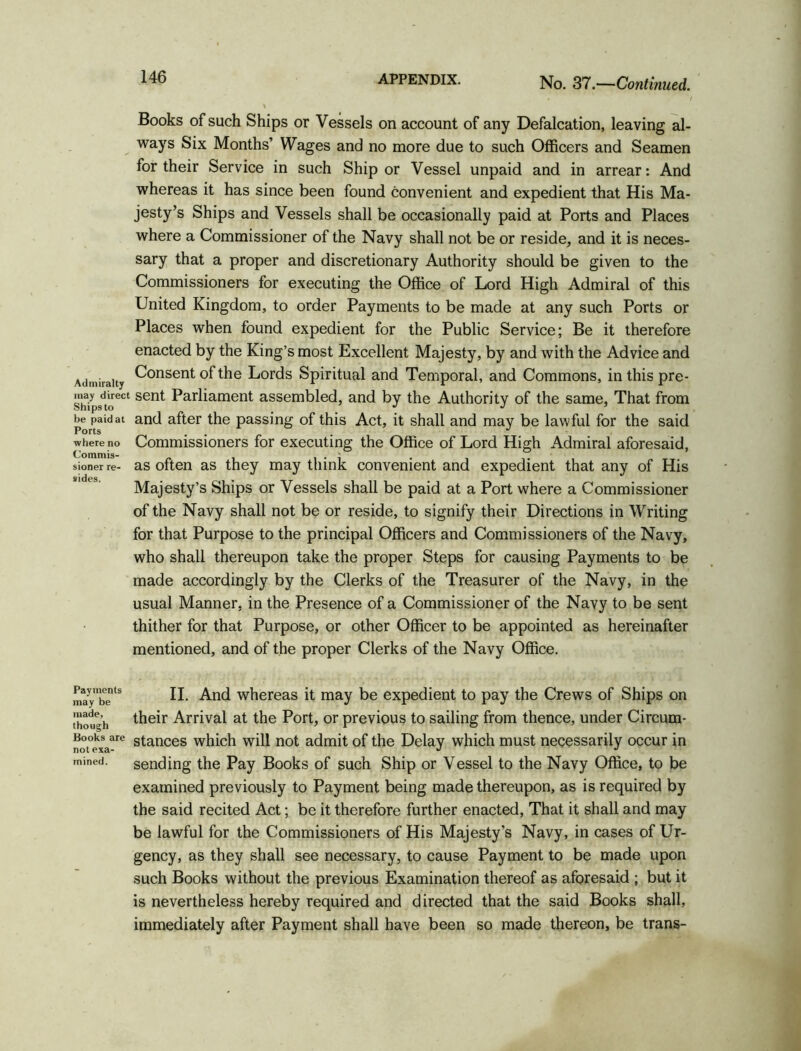 Admiralty may direct Ships to be paid at Ports where no Commis- sioner re- sides. Books of such Ships or Vessels on account of any Defalcation, leaving al- ways Six Months’ Wages and no more due to such Officers and Seamen for their Service in such Ship or Vessel unpaid and in arrear: And whereas it has since been found convenient and expedient that His Ma- jesty’s Ships and Vessels shall be occasionally paid at Ports and Places where a Commissioner of the Navy shall not be or reside, and it is neces- sary that a proper and discretionary Authority should be given to the Commissioners for executing the Office of Lord High Admiral of this United Kingdom, to order Payments to be made at any such Ports or Places when found expedient for the Public Service; Be it therefore enacted by the King’s most Excellent Majesty, by and with the Advice and Consent of the Lords Spiritual and Temporal, and Commons, in this pre- sent Parliament assembled, and by the Authority of the same, That from and after the passing of this Act, it shall and may be lawful for the said Commissioners for executing the Office of Lord High Admiral aforesaid, as often as they may think convenient and expedient that any of His Majesty’s Ships or Vessels shall be paid at a Port where a Commissioner of the Navy shall not be or reside, to signify their Directions in Writing for that Purpose to the principal Officers and Commissioners of the Navy, who shall thereupon take the proper Steps for causing Payments to be made accordingly by the Clerks of the Treasurer of the Navy, in the usual Manner, in the Presence of a Commissioner of the Navy to be sent thither for that Purpose, or other Officer to be appointed as hereinafter mentioned, and of the proper Clerks of the Navy Office. Payments may be made, though Books are not exa- mined. II. And whereas it may be expedient to pay the Crews of Ships on their Arrival at the Port, or previous to sailing from thence, under Circum- stances which will not admit of the Delay which must necessarily occur in sending the Pay Books of such Ship or Vessel to the Navy Office, to be examined previously to Payment being made thereupon, as is required by the said recited Act; be it therefore further enacted, That it shall and may be lawful for the Commissioners of His Majesty’s Navy, in cases of Ur- gency, as they shall see necessary, to cause Payment to be made upon such Books without the previous Examination thereof as aforesaid ; but it is nevertheless hereby required and directed that the said Books shall, immediately after Payment shall have been so made thereon, be trans-