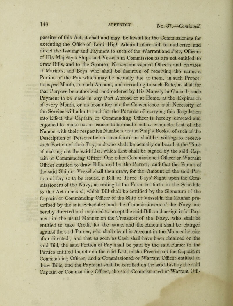 passing of this Act, it shall and may be lawful for the Commissioners for executing the Office of Lord High Admiral aforesaid, to authorize and direct the Issuing and Payment to such of the Warrant and Petty Officers of His Majesty’s Ships and Vessels in Commission as are not entitled to draw Bills, and to the Seamen, Non-commissioned Officers and Privates of Marines, and Boys, who shall be desirous of receiving the same, a Portion of the Pay which may be actually due to them, in such Propor- tions per Month, to such Amount, and according to such Rate, as shall for that Purpose be authorized, and ordered by His Majesty in Council; such Payment to be made in any Port Abroad or at Home, at the Expiration of every Month, or as soon after as the Convenience and Necessity of the Service will admit; and for the Purpose of carrying this Regulation into Effect, the Captain or Commanding Officer is hereby directed and enjoined to make out or cause to be made out a complete List of the Names with their respective Numbers on the Ship’s Books, of such of the Description of Persons before mentioned as shall be willing to receive such Portion of their Pay, and who shall be actually on board at the Time of making out the said List, which List shall be signed by the said Cap- tain or Commanding Officer, One other Commissioned Officer or Warrant Officer entitled to draw Bills, and by the Purser; and that the Purser of the said Ship or Vessel shall then draw, for the Amount of the said Por- tion of Pay so to be issued, a Bill at Three Days’ Sight upon the Com- missioners of the Navy, according to the Form set forth in the Schedule to this Act annexed, which Bill shall be certified by the Signature of the Captain or Commanding Officer of the Ship or Vessel in the Manner pre- scribed by the said Schedule; and the Commissioners of the Navy are hereby directed and enjoined to accept the said Bill, and assign it for Pay- ment in the usual Manner on the Treasurer of the Navy, who shall be entitled to take Credit for the same, and the Amount shall be charged against the said Purser, who shall clear his Account in the Manner herein- after directed; and that as soon as Cash shall have been obtained on the said Bill, the said Portion of Pay shall be paid by the said Purser to the Parties entitled thereto on the said List, in the Presence of the Captain or Commanding Officer, and a Commissioned or Warrant Officer entitled to draw Bills, and the Payment shall be certified on the said List by the said Captain or Commanding Officer, the said Commissioned or Warrant Offi-