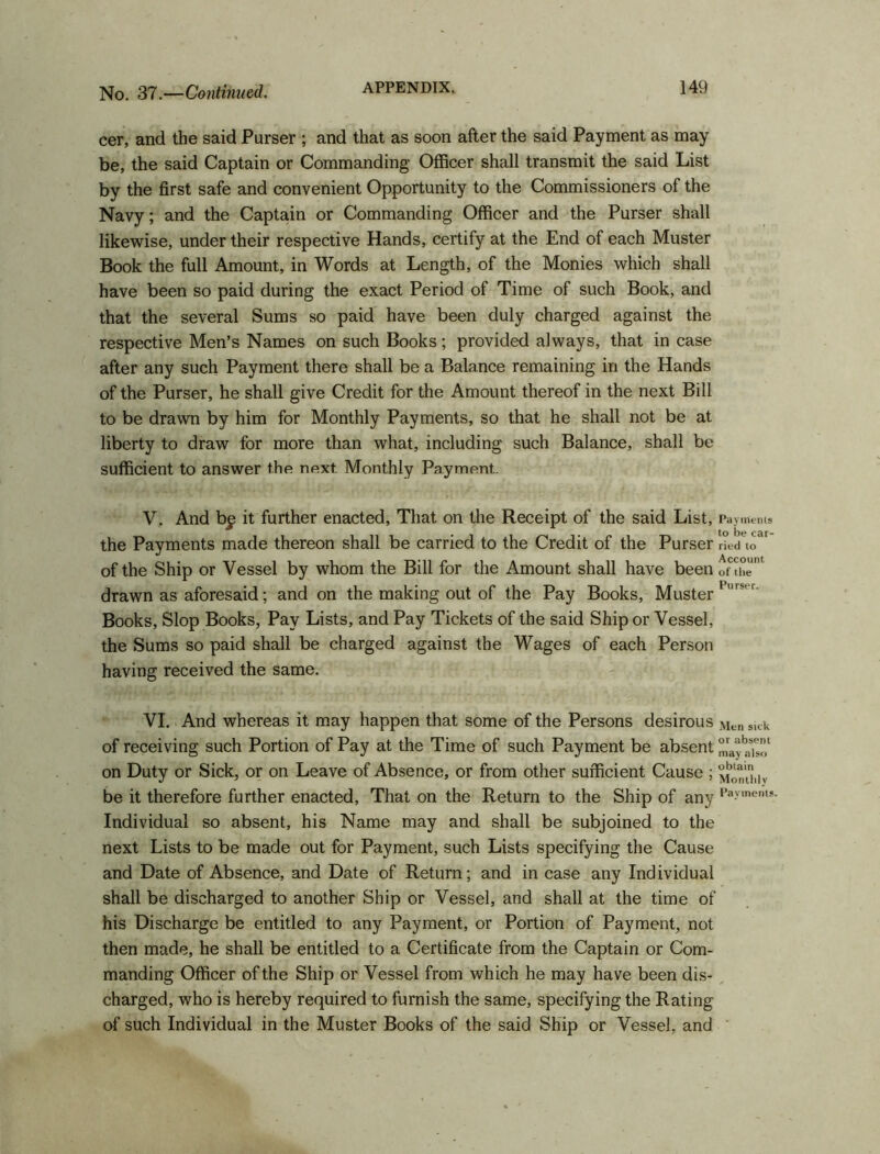 cer, and the said Purser ; and that as soon after the said Payment as may be, the said Captain or Commanding Officer shall transmit the said List by the first safe and convenient Opportunity to the Commissioners of the Navy; and the Captain or Commanding Officer and the Purser shall likewise, under their respective Hands, certify at the End of each Muster Book the full Amount, in Words at Length, of the Monies which shall have been so paid during the exact Period of Time of such Book, and that the several Sums so paid have been duly charged against the respective Men’s Names on such Books; provided always, that in case after any such Payment there shall be a Balance remaining in the Hands of the Purser, he shall give Credit for the Amount thereof in the next Bill to be drawn by him for Monthly Payments, so that he shall not be at liberty to draw for more than what, including such Balance, shall be sufficient to answer the next. Monthly Payment.. V. And b£ it further enacted, That on the Receipt of the said List, Payments the Payments made thereon shall be carried to the Credit of the Purser ried to' of the Ship or Vessel by whom the Bill for the Amount shall have been ofthe drawn as aforesaid; and on the making out of the Pay Books, Muster1 's Books, Slop Books, Pay Lists, and Pay Tickets of the said Ship or Vessel, the Sums so paid shall be charged against the Wages of each Person having received the same. VI. And whereas it may happen that some of the Persons desirous Men slck of receiving such Portion of Pay at the Time of such Payment be absent on Duty or Sick, or on Leave of Absence, or from other sufficient Cause ; Monthly be it therefore further enacted, That on the Return to the Ship of any Pa.vment!- Individual so absent, his Name may and shall be subjoined to the next Lists to be made out for Payment, such Lists specifying the Cause and Date of Absence, and Date of Return; and in case any Individual shall be discharged to another Ship or Vessel, and shall at the time of his Discharge be entitled to any Payment, or Portion of Payment, not then made, he shall be entitled to a Certificate from the Captain or Com- manding Officer ofthe Ship or Vessel from which he may have been dis- charged, who is hereby required to furnish the same, specifying the Rating of such Individual in the Muster Books of the said Ship or Vessel, and