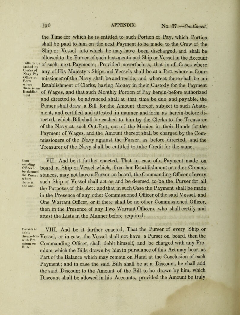 the Time for which he is entitled to such Portion of Pay, which Portion shall be paid to him on the next Payment to be made to the Crew of the Ship or Vessel into which he may have been discharged, and shall be allowed to the Purser of such last-mentioned Ship or Vessel in the Account cashed°bye °f su°h next Payments; Provided nevertheless, that in all Cases where NavyVay anY His Majesty’s Ships and Vessels shall be at a Port where a Com- office at missioner of the Navy shall be and reside, and whereat there shall be an where Establishment of Clerks, having Money in their Custody for the Payment EstabUsii- of Wages, and that such Monthly Portion of Pay herein-before authorized and directed to be advanced shall at that time be due and payable, the Purser shall draw a Bill for the Amount thereof, subject to such Abate- ment, and certified and attested in manner and form as herein-before di- rected, which Bill shall be cashed to him by the Clerks to the Treasurer of the Navy at such Out-Port, out of the Monies in their Hands for the Payment of Wages, and the Amount thereof shall be charged by the Com- missioners of the Navy against the Purser, as before directed, and the Treasurer of the Navy shall be entitled to take Credit for the same. com- VII. And be it further enacted, That in case of a Payment made on manding . . . Officer to board a Ship or Vessel which, from her Establishment or other Circum- the Purser stances, may not have a Purser on board, the Commanding Officer of every t'hereOs such Ship or Vessel shall act as and be deemed to be the Purser for all n°t one. Purposes of this Act; and that in such Case the Payment shall be made in the Presence of any other Commissioned Officer of the said Vessel, and One Warrant Officer, or if there shall be no other Commissioned Officer, then in the Presence of any Two Warrant Officers, who shall certify and attest the Lists in the Manner before required. Pursers to VIII. And be it further enacted, That the Purser of every Ship or debit . themselves Vessel, or in case the Vessel shall not have a Purser on board, then the with Pre- _ . . . . _ _ mium on Commanding Officer, shall debit himself, and be charged with any Pre- mium which the Bills drawn by him in pursuance of this Act may bear, as Part of the Balance which may remain on Hand at the Conclusion of each Payment; and in case the said Bills shall be at a Discount, he shall add the said Discount to the Amount of the Bill to be drawn by him, which Discount shall be allowed in his Accounts, provided the Amount be truly