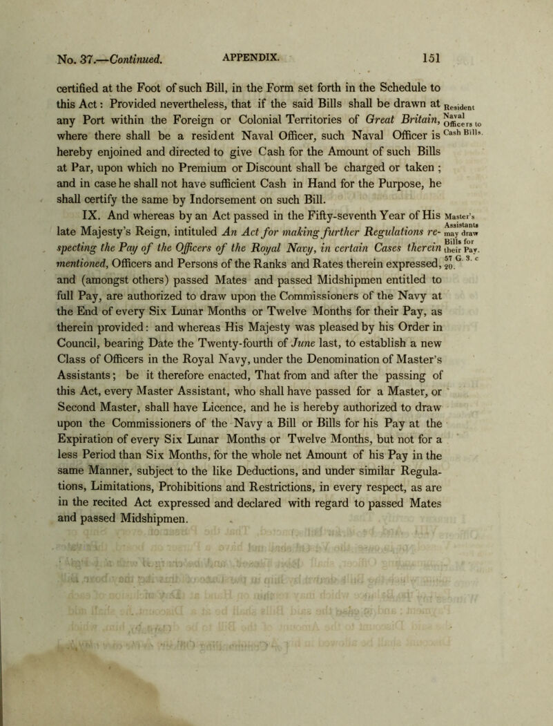 certified at the Foot of such Bill, in the Form set forth in the Schedule to this Act: Provided nevertheless, that if the said Bills shall be drawn at Resident any Port within the Foreign or Colonial Territories of Great Britain, officers to where there shall be a resident Naval Officer, such Naval Officer is Cash B,,h hereby enjoined and directed to give Cash for the Amount of such Bills at Par, upon which no Premium or Discount shall be charged or taken ; and in case he shall not have sufficient Cash in Hand for the Purpose, he shall certify the same by Indorsement on such Bill. IX. And whereas by an Act passed in the Fifty-seventh Year of His Master’s Assistants late Majesty’s Reign, intituled An Act for making further Regulations re- may draw specting the Pay of the Officers of the Royal Navy, in certain Cases therein their Pay. mentioned, Officers and Persons of the Ranks and Rates therein expressed, 20 ° 3 * and (amongst others) passed Mates and passed Midshipmen entitled to full Pay, are authorized to draw upon the Commissioners of the Navy at the End of every Six Lunar Months or Twelve Months for their Pay, as therein provided: and whereas His Majesty was pleased by his Order in Council, bearing Date the Twenty-fourth of June last, to establish a new Class of Officers in the Royal Navy, under the Denomination of Master’s Assistants; be it therefore enacted, That from and after the passing of this Act, every Master Assistant, who shall have passed for a Master, or Second Master, shall have Licence, and he is hereby authorized to draw upon the Commissioners of the Navy a Bill or Bills for his Pay at the Expiration of every Six Lunar Months or Twelve Months, but not for a less Period than Six Months, for the whole net Amount of his Pay in the same Manner, subject to the like Deductions, and under similar Regula- tions, Limitations, Prohibitions and Restrictions, in every respect, as are in the recited Act expressed and declared with regard to passed Mates and passed Midshipmen.
