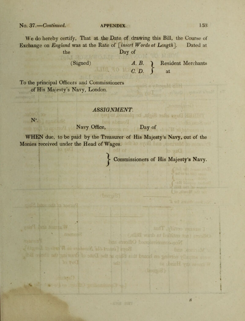 We do hereby certify, That at the Date of drawing this Bill, the Course of Exchange on England was at the Rate of [ insert Words at Length]. Dated at the Day of (Signed) To the principal Officers and Commissioners of His Majesty’s Navy, London. LB. | \D. J A. B. C Resident Merchants at ASSIGNMENT. N*. Navy Office, Day of WHEN due, to be paid by the Treasurer of His Majesty’s Navy, out of the Monies received under the Head of Wages. } Commissioners of His Majesty’s Navy.