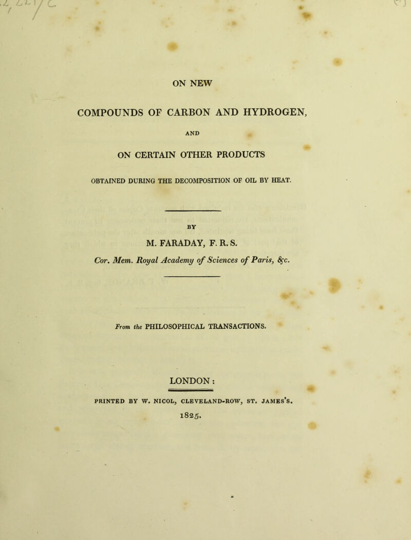 ON NEW COMPOUNDS OF CARBON AND HYDROGEN, AND ON CERTAIN OTHER PRODUCTS OBTAINED DURING THE DECOMPOSITION OF OIL BY HEAT. BY M. FARADAY, F. R. S. Cor. Mem. Royal Academy of Sciences of Paris, 8$c. From the PHILOSOPHICAL TRANSACTIONS. LONDON: PRINTED BY W. NICOL, CLEVELAND-ROW, ST. JAMES’S. 1825.